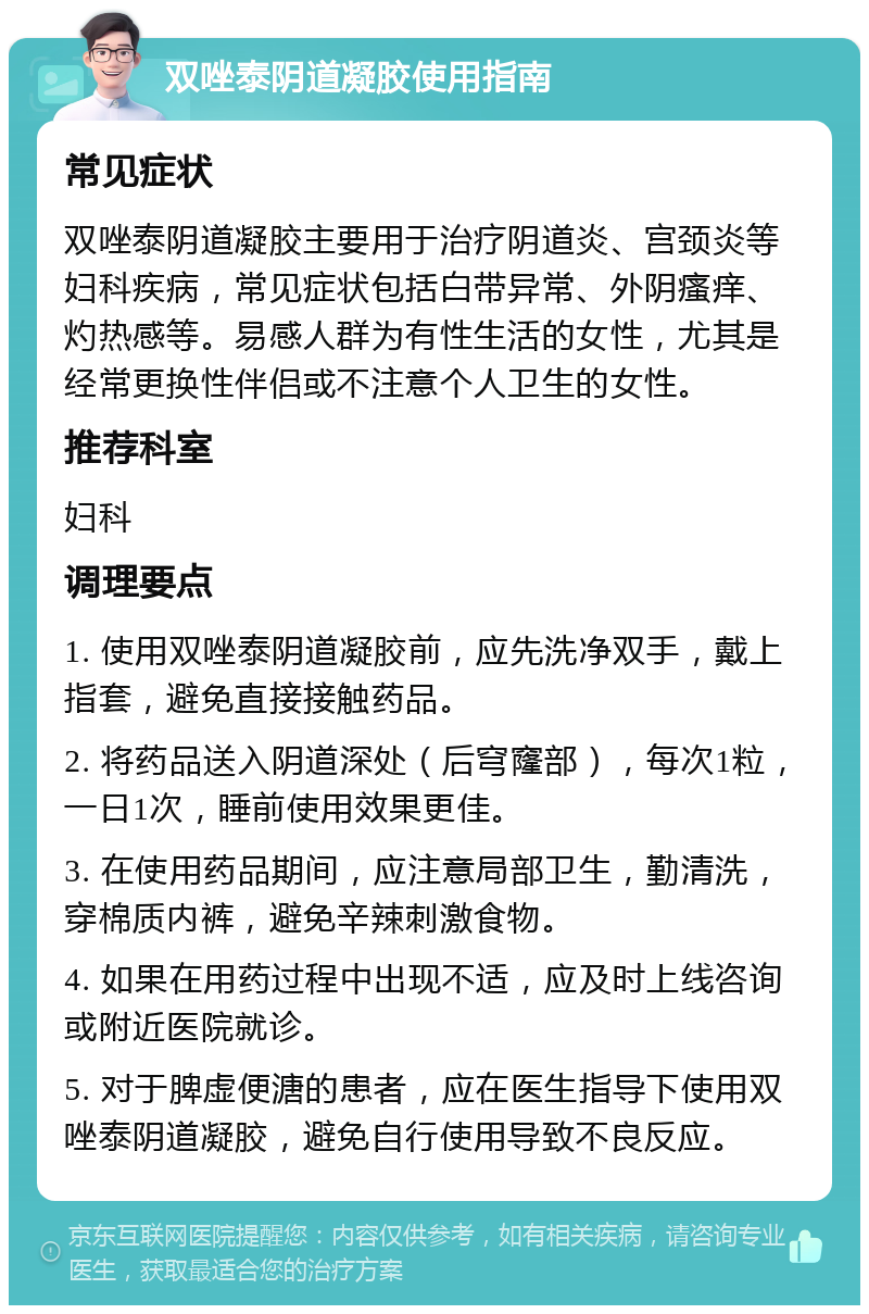 双唑泰阴道凝胶使用指南 常见症状 双唑泰阴道凝胶主要用于治疗阴道炎、宫颈炎等妇科疾病，常见症状包括白带异常、外阴瘙痒、灼热感等。易感人群为有性生活的女性，尤其是经常更换性伴侣或不注意个人卫生的女性。 推荐科室 妇科 调理要点 1. 使用双唑泰阴道凝胶前，应先洗净双手，戴上指套，避免直接接触药品。 2. 将药品送入阴道深处（后穹窿部），每次1粒，一日1次，睡前使用效果更佳。 3. 在使用药品期间，应注意局部卫生，勤清洗，穿棉质内裤，避免辛辣刺激食物。 4. 如果在用药过程中出现不适，应及时上线咨询或附近医院就诊。 5. 对于脾虚便溏的患者，应在医生指导下使用双唑泰阴道凝胶，避免自行使用导致不良反应。