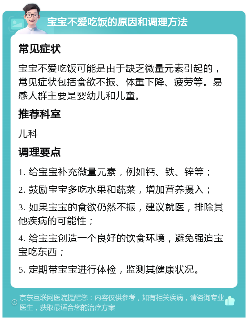 宝宝不爱吃饭的原因和调理方法 常见症状 宝宝不爱吃饭可能是由于缺乏微量元素引起的，常见症状包括食欲不振、体重下降、疲劳等。易感人群主要是婴幼儿和儿童。 推荐科室 儿科 调理要点 1. 给宝宝补充微量元素，例如钙、铁、锌等； 2. 鼓励宝宝多吃水果和蔬菜，增加营养摄入； 3. 如果宝宝的食欲仍然不振，建议就医，排除其他疾病的可能性； 4. 给宝宝创造一个良好的饮食环境，避免强迫宝宝吃东西； 5. 定期带宝宝进行体检，监测其健康状况。