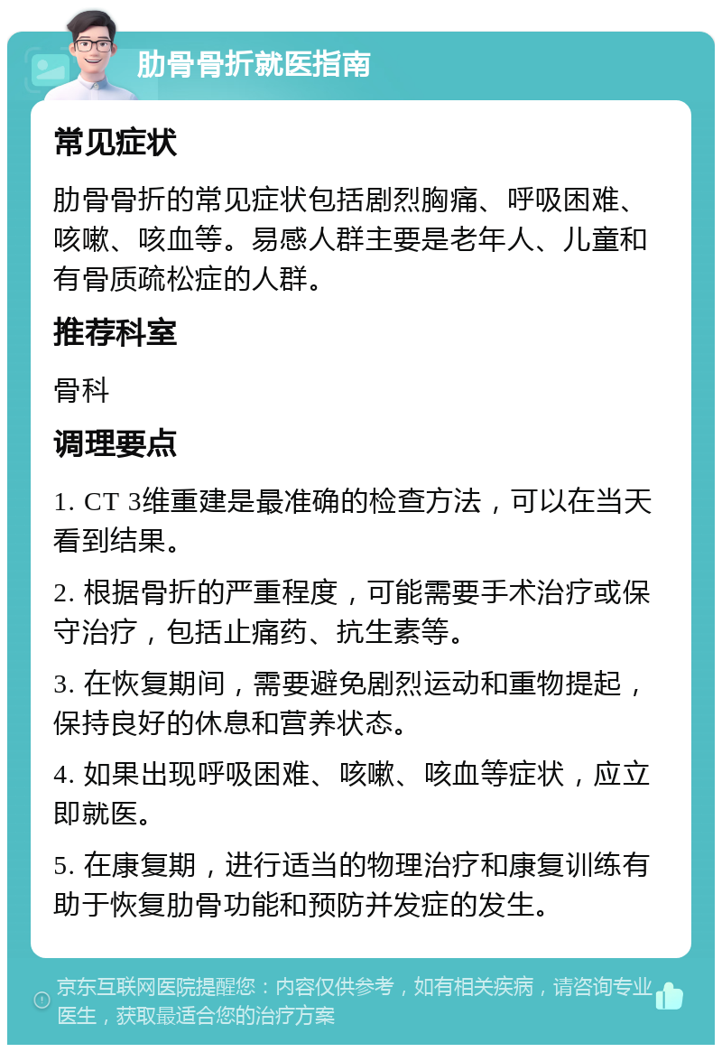 肋骨骨折就医指南 常见症状 肋骨骨折的常见症状包括剧烈胸痛、呼吸困难、咳嗽、咳血等。易感人群主要是老年人、儿童和有骨质疏松症的人群。 推荐科室 骨科 调理要点 1. CT 3维重建是最准确的检查方法，可以在当天看到结果。 2. 根据骨折的严重程度，可能需要手术治疗或保守治疗，包括止痛药、抗生素等。 3. 在恢复期间，需要避免剧烈运动和重物提起，保持良好的休息和营养状态。 4. 如果出现呼吸困难、咳嗽、咳血等症状，应立即就医。 5. 在康复期，进行适当的物理治疗和康复训练有助于恢复肋骨功能和预防并发症的发生。