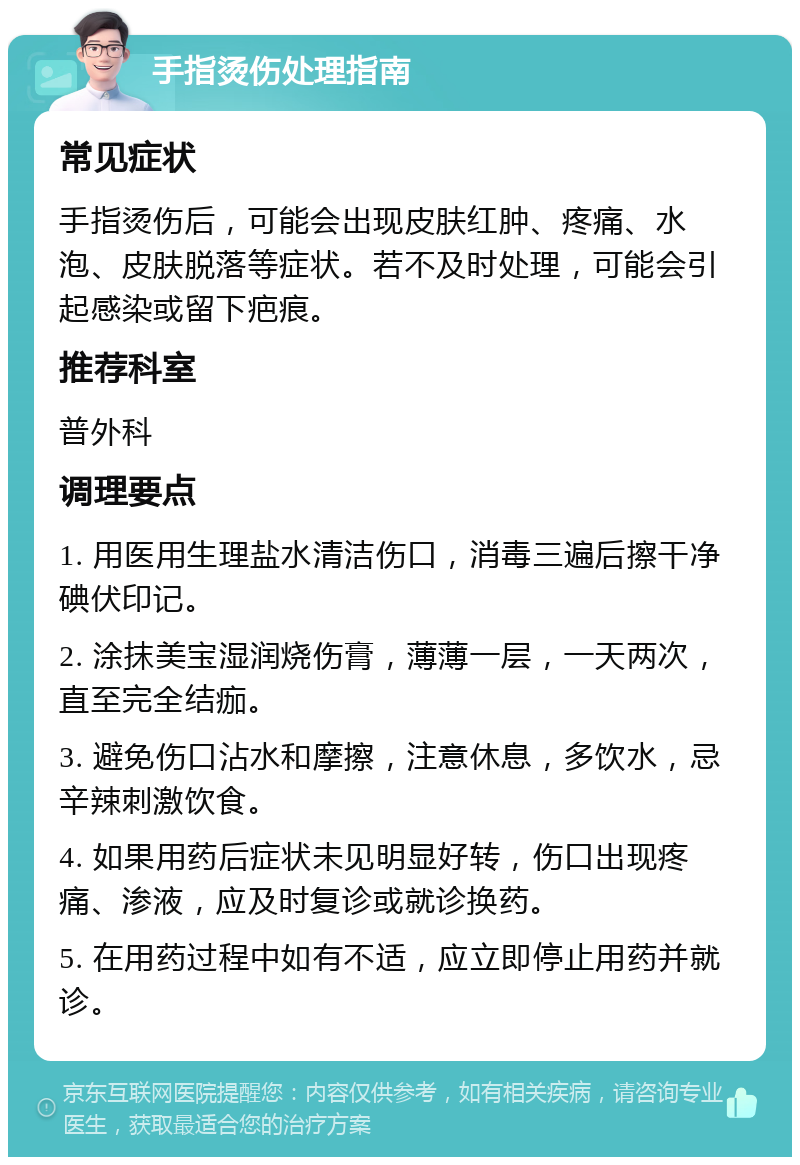 手指烫伤处理指南 常见症状 手指烫伤后，可能会出现皮肤红肿、疼痛、水泡、皮肤脱落等症状。若不及时处理，可能会引起感染或留下疤痕。 推荐科室 普外科 调理要点 1. 用医用生理盐水清洁伤口，消毒三遍后擦干净碘伏印记。 2. 涂抹美宝湿润烧伤膏，薄薄一层，一天两次，直至完全结痂。 3. 避免伤口沾水和摩擦，注意休息，多饮水，忌辛辣刺激饮食。 4. 如果用药后症状未见明显好转，伤口出现疼痛、渗液，应及时复诊或就诊换药。 5. 在用药过程中如有不适，应立即停止用药并就诊。