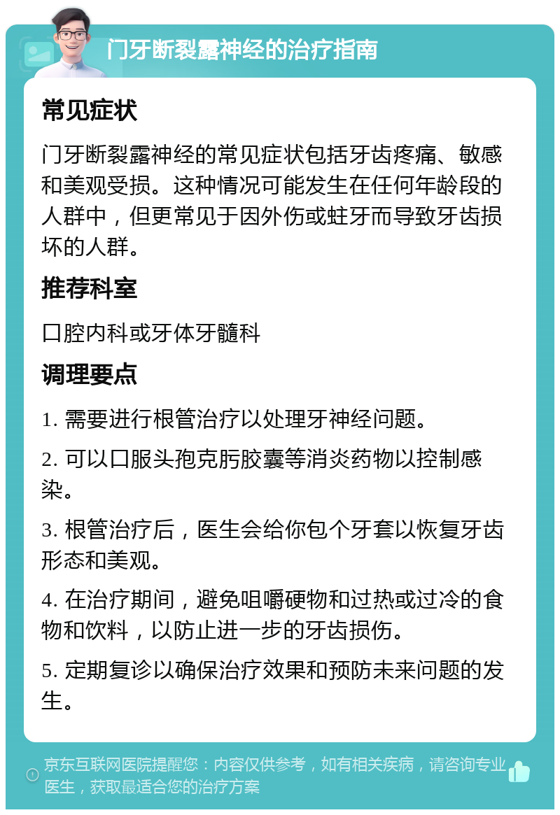 门牙断裂露神经的治疗指南 常见症状 门牙断裂露神经的常见症状包括牙齿疼痛、敏感和美观受损。这种情况可能发生在任何年龄段的人群中，但更常见于因外伤或蛀牙而导致牙齿损坏的人群。 推荐科室 口腔内科或牙体牙髓科 调理要点 1. 需要进行根管治疗以处理牙神经问题。 2. 可以口服头孢克肟胶囊等消炎药物以控制感染。 3. 根管治疗后，医生会给你包个牙套以恢复牙齿形态和美观。 4. 在治疗期间，避免咀嚼硬物和过热或过冷的食物和饮料，以防止进一步的牙齿损伤。 5. 定期复诊以确保治疗效果和预防未来问题的发生。