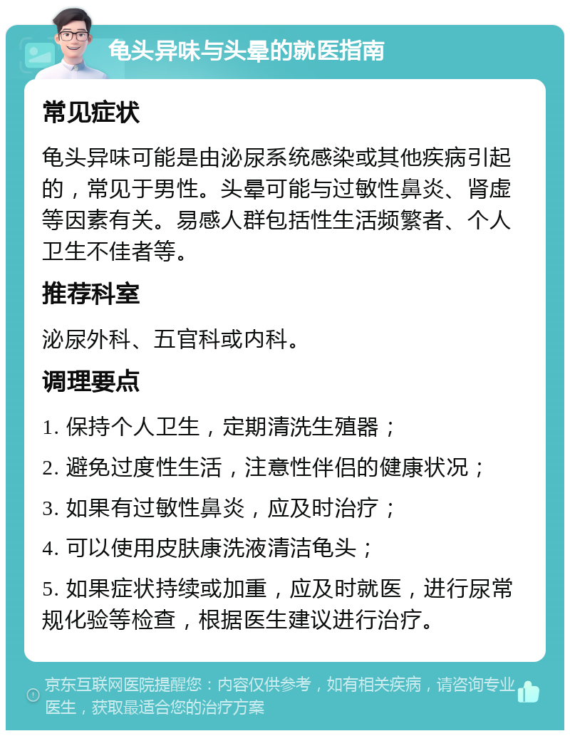 龟头异味与头晕的就医指南 常见症状 龟头异味可能是由泌尿系统感染或其他疾病引起的，常见于男性。头晕可能与过敏性鼻炎、肾虚等因素有关。易感人群包括性生活频繁者、个人卫生不佳者等。 推荐科室 泌尿外科、五官科或内科。 调理要点 1. 保持个人卫生，定期清洗生殖器； 2. 避免过度性生活，注意性伴侣的健康状况； 3. 如果有过敏性鼻炎，应及时治疗； 4. 可以使用皮肤康洗液清洁龟头； 5. 如果症状持续或加重，应及时就医，进行尿常规化验等检查，根据医生建议进行治疗。