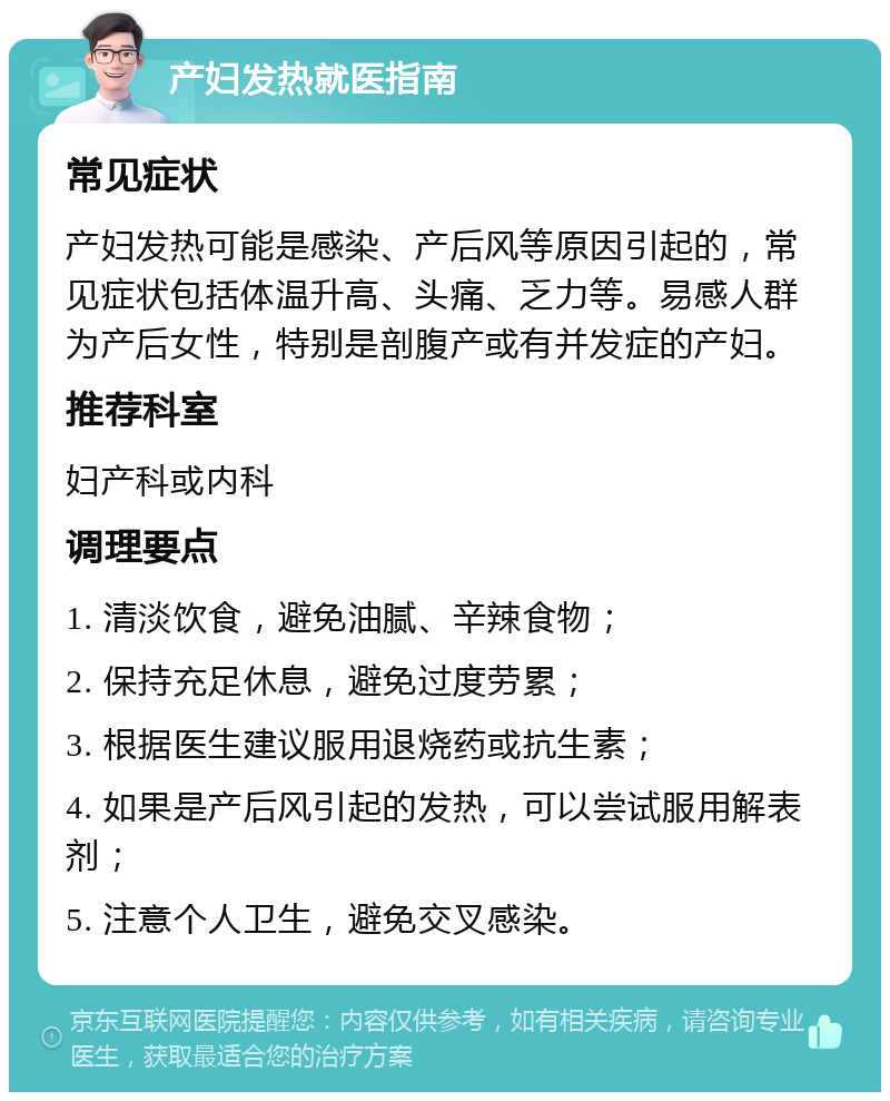 产妇发热就医指南 常见症状 产妇发热可能是感染、产后风等原因引起的，常见症状包括体温升高、头痛、乏力等。易感人群为产后女性，特别是剖腹产或有并发症的产妇。 推荐科室 妇产科或内科 调理要点 1. 清淡饮食，避免油腻、辛辣食物； 2. 保持充足休息，避免过度劳累； 3. 根据医生建议服用退烧药或抗生素； 4. 如果是产后风引起的发热，可以尝试服用解表剂； 5. 注意个人卫生，避免交叉感染。