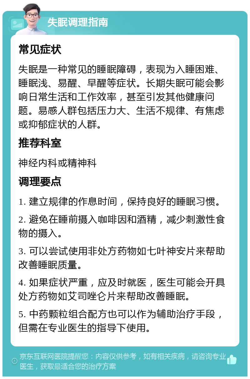 失眠调理指南 常见症状 失眠是一种常见的睡眠障碍，表现为入睡困难、睡眠浅、易醒、早醒等症状。长期失眠可能会影响日常生活和工作效率，甚至引发其他健康问题。易感人群包括压力大、生活不规律、有焦虑或抑郁症状的人群。 推荐科室 神经内科或精神科 调理要点 1. 建立规律的作息时间，保持良好的睡眠习惯。 2. 避免在睡前摄入咖啡因和酒精，减少刺激性食物的摄入。 3. 可以尝试使用非处方药物如七叶神安片来帮助改善睡眠质量。 4. 如果症状严重，应及时就医，医生可能会开具处方药物如艾司唑仑片来帮助改善睡眠。 5. 中药颗粒组合配方也可以作为辅助治疗手段，但需在专业医生的指导下使用。