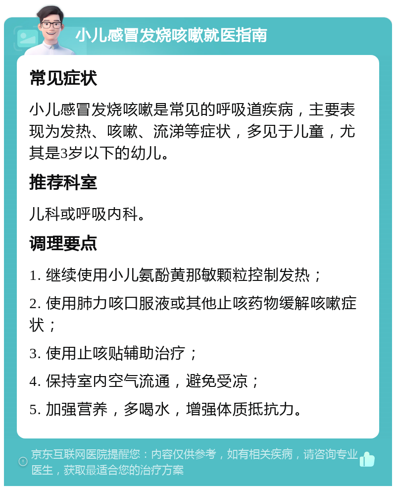 小儿感冒发烧咳嗽就医指南 常见症状 小儿感冒发烧咳嗽是常见的呼吸道疾病，主要表现为发热、咳嗽、流涕等症状，多见于儿童，尤其是3岁以下的幼儿。 推荐科室 儿科或呼吸内科。 调理要点 1. 继续使用小儿氨酚黄那敏颗粒控制发热； 2. 使用肺力咳口服液或其他止咳药物缓解咳嗽症状； 3. 使用止咳贴辅助治疗； 4. 保持室内空气流通，避免受凉； 5. 加强营养，多喝水，增强体质抵抗力。