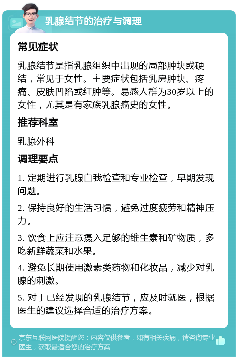 乳腺结节的治疗与调理 常见症状 乳腺结节是指乳腺组织中出现的局部肿块或硬结，常见于女性。主要症状包括乳房肿块、疼痛、皮肤凹陷或红肿等。易感人群为30岁以上的女性，尤其是有家族乳腺癌史的女性。 推荐科室 乳腺外科 调理要点 1. 定期进行乳腺自我检查和专业检查，早期发现问题。 2. 保持良好的生活习惯，避免过度疲劳和精神压力。 3. 饮食上应注意摄入足够的维生素和矿物质，多吃新鲜蔬菜和水果。 4. 避免长期使用激素类药物和化妆品，减少对乳腺的刺激。 5. 对于已经发现的乳腺结节，应及时就医，根据医生的建议选择合适的治疗方案。