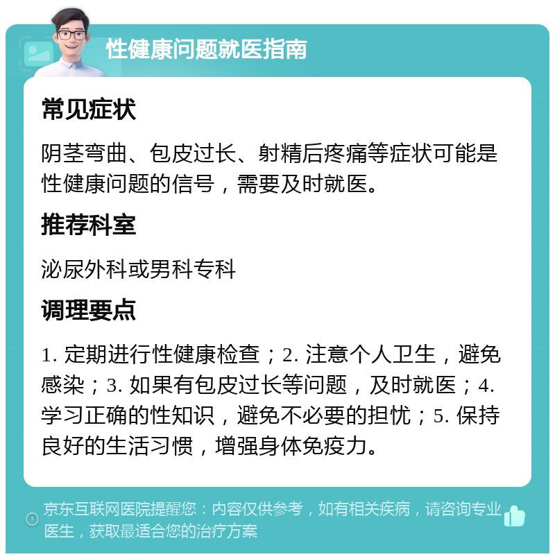 性健康问题就医指南 常见症状 阴茎弯曲、包皮过长、射精后疼痛等症状可能是性健康问题的信号，需要及时就医。 推荐科室 泌尿外科或男科专科 调理要点 1. 定期进行性健康检查；2. 注意个人卫生，避免感染；3. 如果有包皮过长等问题，及时就医；4. 学习正确的性知识，避免不必要的担忧；5. 保持良好的生活习惯，增强身体免疫力。