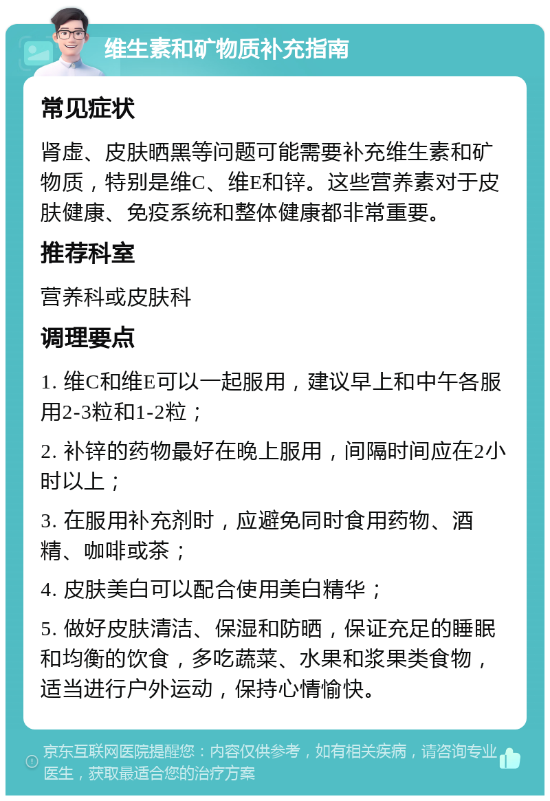 维生素和矿物质补充指南 常见症状 肾虚、皮肤晒黑等问题可能需要补充维生素和矿物质，特别是维C、维E和锌。这些营养素对于皮肤健康、免疫系统和整体健康都非常重要。 推荐科室 营养科或皮肤科 调理要点 1. 维C和维E可以一起服用，建议早上和中午各服用2-3粒和1-2粒； 2. 补锌的药物最好在晚上服用，间隔时间应在2小时以上； 3. 在服用补充剂时，应避免同时食用药物、酒精、咖啡或茶； 4. 皮肤美白可以配合使用美白精华； 5. 做好皮肤清洁、保湿和防晒，保证充足的睡眠和均衡的饮食，多吃蔬菜、水果和浆果类食物，适当进行户外运动，保持心情愉快。