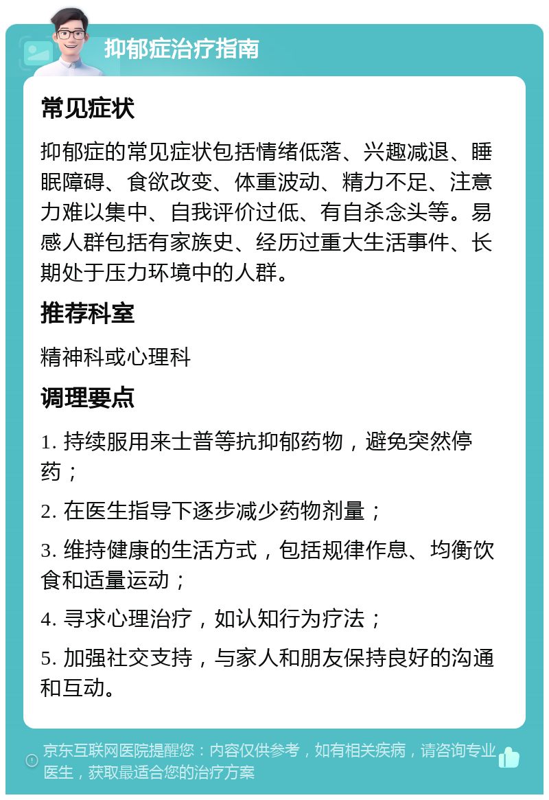 抑郁症治疗指南 常见症状 抑郁症的常见症状包括情绪低落、兴趣减退、睡眠障碍、食欲改变、体重波动、精力不足、注意力难以集中、自我评价过低、有自杀念头等。易感人群包括有家族史、经历过重大生活事件、长期处于压力环境中的人群。 推荐科室 精神科或心理科 调理要点 1. 持续服用来士普等抗抑郁药物，避免突然停药； 2. 在医生指导下逐步减少药物剂量； 3. 维持健康的生活方式，包括规律作息、均衡饮食和适量运动； 4. 寻求心理治疗，如认知行为疗法； 5. 加强社交支持，与家人和朋友保持良好的沟通和互动。