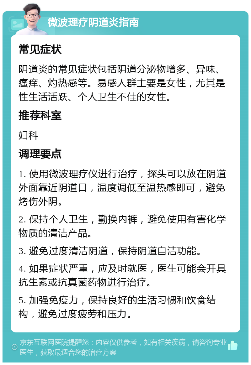 微波理疗阴道炎指南 常见症状 阴道炎的常见症状包括阴道分泌物增多、异味、瘙痒、灼热感等。易感人群主要是女性，尤其是性生活活跃、个人卫生不佳的女性。 推荐科室 妇科 调理要点 1. 使用微波理疗仪进行治疗，探头可以放在阴道外面靠近阴道口，温度调低至温热感即可，避免烤伤外阴。 2. 保持个人卫生，勤换内裤，避免使用有害化学物质的清洁产品。 3. 避免过度清洁阴道，保持阴道自洁功能。 4. 如果症状严重，应及时就医，医生可能会开具抗生素或抗真菌药物进行治疗。 5. 加强免疫力，保持良好的生活习惯和饮食结构，避免过度疲劳和压力。