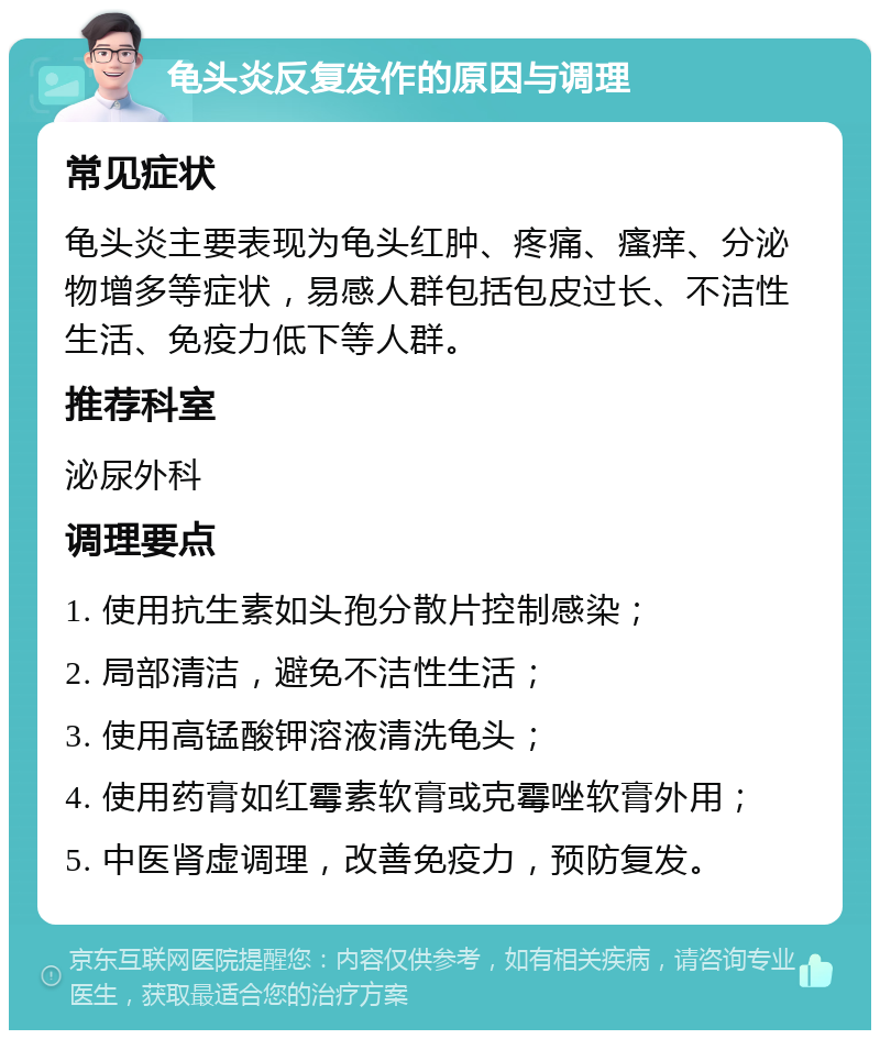 龟头炎反复发作的原因与调理 常见症状 龟头炎主要表现为龟头红肿、疼痛、瘙痒、分泌物增多等症状，易感人群包括包皮过长、不洁性生活、免疫力低下等人群。 推荐科室 泌尿外科 调理要点 1. 使用抗生素如头孢分散片控制感染； 2. 局部清洁，避免不洁性生活； 3. 使用高锰酸钾溶液清洗龟头； 4. 使用药膏如红霉素软膏或克霉唑软膏外用； 5. 中医肾虚调理，改善免疫力，预防复发。