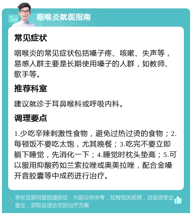 咽喉炎就医指南 常见症状 咽喉炎的常见症状包括嗓子疼、咳嗽、失声等，易感人群主要是长期使用嗓子的人群，如教师、歌手等。 推荐科室 建议就诊于耳鼻喉科或呼吸内科。 调理要点 1.少吃辛辣刺激性食物，避免过热过烫的食物；2.每顿饭不要吃太饱，尤其晚餐；3.吃完不要立即躺下睡觉，先消化一下；4.睡觉时枕头垫高；5.可以服用抑酸药如兰索拉唑或奥美拉唑，配合金嗓开音胶囊等中成药进行治疗。