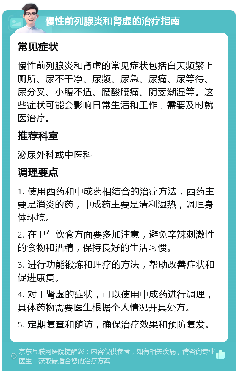 慢性前列腺炎和肾虚的治疗指南 常见症状 慢性前列腺炎和肾虚的常见症状包括白天频繁上厕所、尿不干净、尿频、尿急、尿痛、尿等待、尿分叉、小腹不适、腰酸腰痛、阴囊潮湿等。这些症状可能会影响日常生活和工作，需要及时就医治疗。 推荐科室 泌尿外科或中医科 调理要点 1. 使用西药和中成药相结合的治疗方法，西药主要是消炎的药，中成药主要是清利湿热，调理身体环境。 2. 在卫生饮食方面要多加注意，避免辛辣刺激性的食物和酒精，保持良好的生活习惯。 3. 进行功能锻炼和理疗的方法，帮助改善症状和促进康复。 4. 对于肾虚的症状，可以使用中成药进行调理，具体药物需要医生根据个人情况开具处方。 5. 定期复查和随访，确保治疗效果和预防复发。