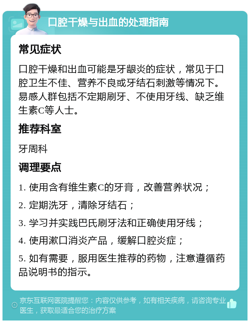 口腔干燥与出血的处理指南 常见症状 口腔干燥和出血可能是牙龈炎的症状，常见于口腔卫生不佳、营养不良或牙结石刺激等情况下。易感人群包括不定期刷牙、不使用牙线、缺乏维生素C等人士。 推荐科室 牙周科 调理要点 1. 使用含有维生素C的牙膏，改善营养状况； 2. 定期洗牙，清除牙结石； 3. 学习并实践巴氏刷牙法和正确使用牙线； 4. 使用漱口消炎产品，缓解口腔炎症； 5. 如有需要，服用医生推荐的药物，注意遵循药品说明书的指示。