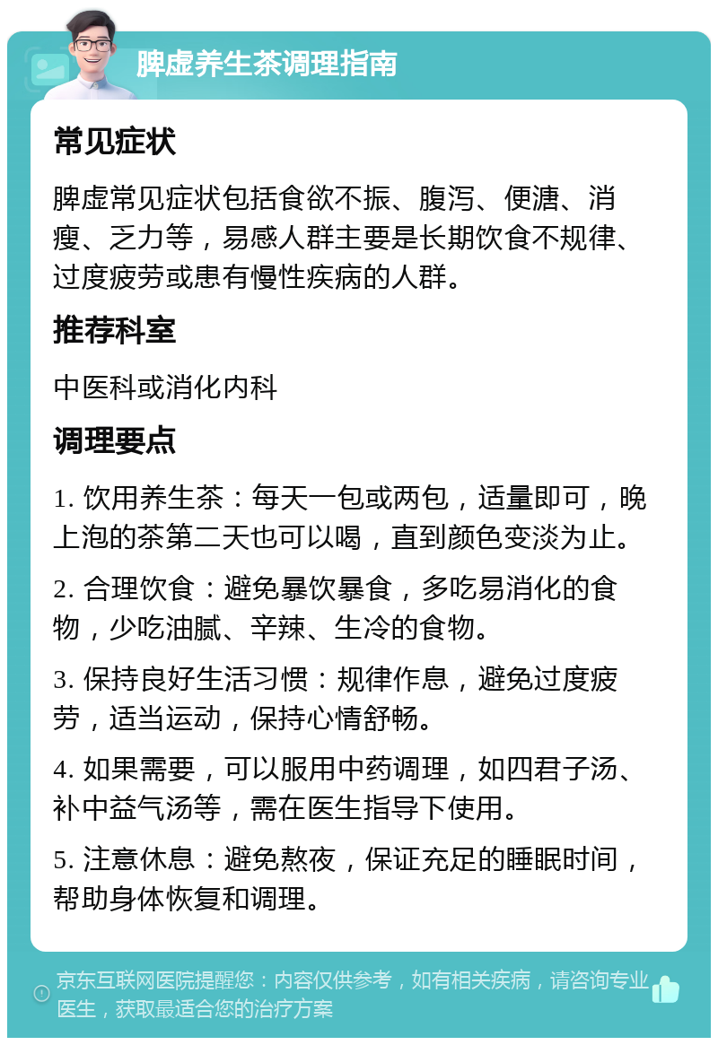 脾虚养生茶调理指南 常见症状 脾虚常见症状包括食欲不振、腹泻、便溏、消瘦、乏力等，易感人群主要是长期饮食不规律、过度疲劳或患有慢性疾病的人群。 推荐科室 中医科或消化内科 调理要点 1. 饮用养生茶：每天一包或两包，适量即可，晚上泡的茶第二天也可以喝，直到颜色变淡为止。 2. 合理饮食：避免暴饮暴食，多吃易消化的食物，少吃油腻、辛辣、生冷的食物。 3. 保持良好生活习惯：规律作息，避免过度疲劳，适当运动，保持心情舒畅。 4. 如果需要，可以服用中药调理，如四君子汤、补中益气汤等，需在医生指导下使用。 5. 注意休息：避免熬夜，保证充足的睡眠时间，帮助身体恢复和调理。