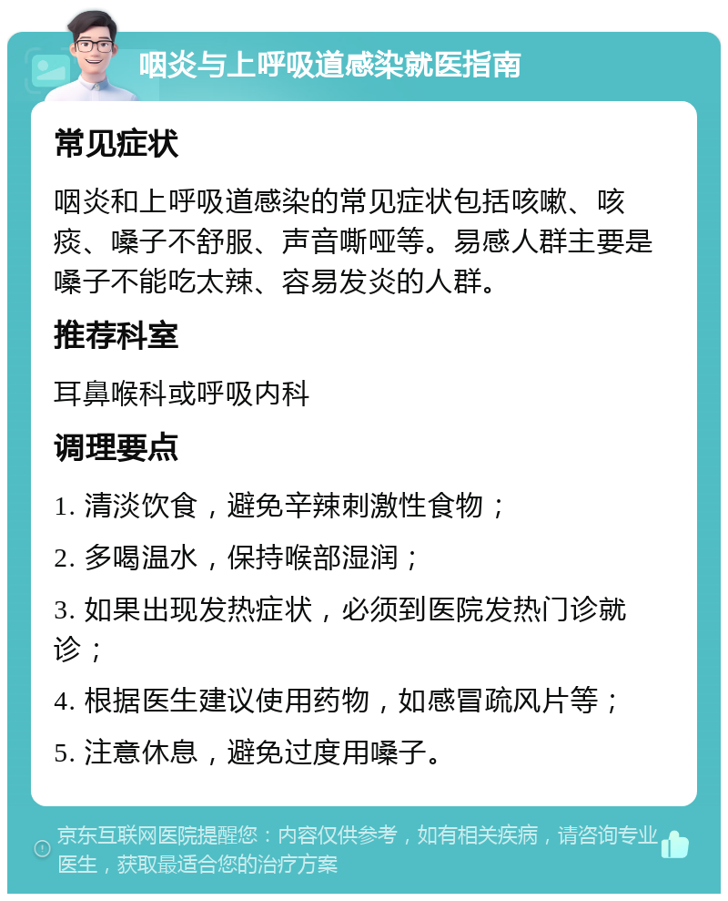 咽炎与上呼吸道感染就医指南 常见症状 咽炎和上呼吸道感染的常见症状包括咳嗽、咳痰、嗓子不舒服、声音嘶哑等。易感人群主要是嗓子不能吃太辣、容易发炎的人群。 推荐科室 耳鼻喉科或呼吸内科 调理要点 1. 清淡饮食，避免辛辣刺激性食物； 2. 多喝温水，保持喉部湿润； 3. 如果出现发热症状，必须到医院发热门诊就诊； 4. 根据医生建议使用药物，如感冒疏风片等； 5. 注意休息，避免过度用嗓子。