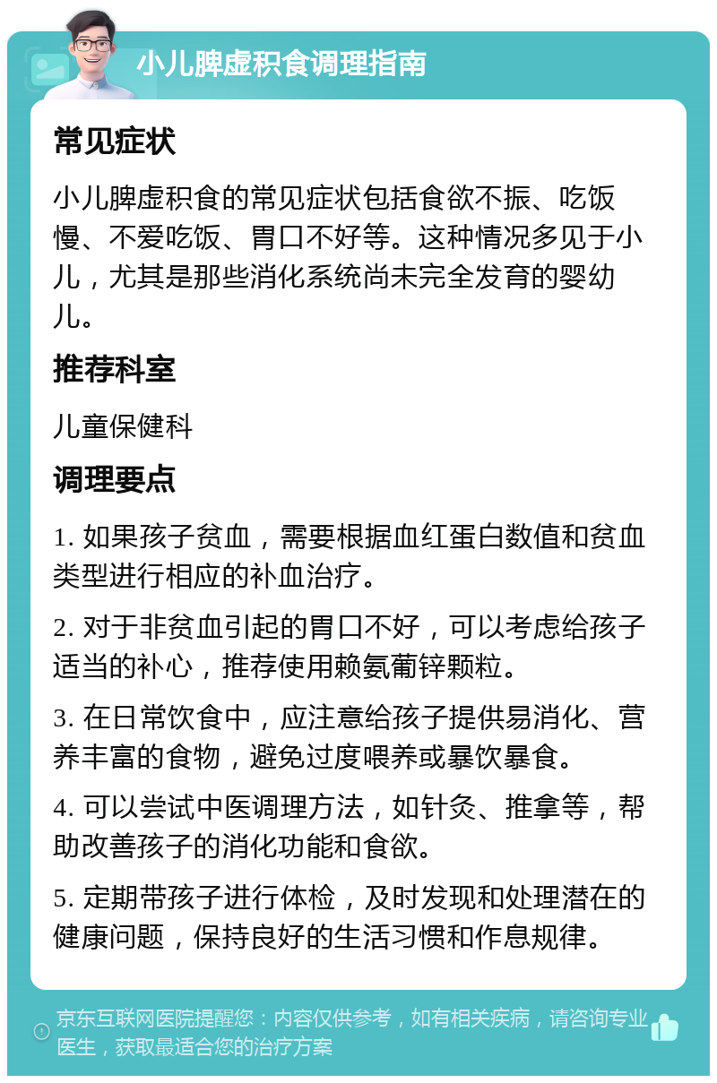 小儿脾虚积食调理指南 常见症状 小儿脾虚积食的常见症状包括食欲不振、吃饭慢、不爱吃饭、胃口不好等。这种情况多见于小儿，尤其是那些消化系统尚未完全发育的婴幼儿。 推荐科室 儿童保健科 调理要点 1. 如果孩子贫血，需要根据血红蛋白数值和贫血类型进行相应的补血治疗。 2. 对于非贫血引起的胃口不好，可以考虑给孩子适当的补心，推荐使用赖氨葡锌颗粒。 3. 在日常饮食中，应注意给孩子提供易消化、营养丰富的食物，避免过度喂养或暴饮暴食。 4. 可以尝试中医调理方法，如针灸、推拿等，帮助改善孩子的消化功能和食欲。 5. 定期带孩子进行体检，及时发现和处理潜在的健康问题，保持良好的生活习惯和作息规律。