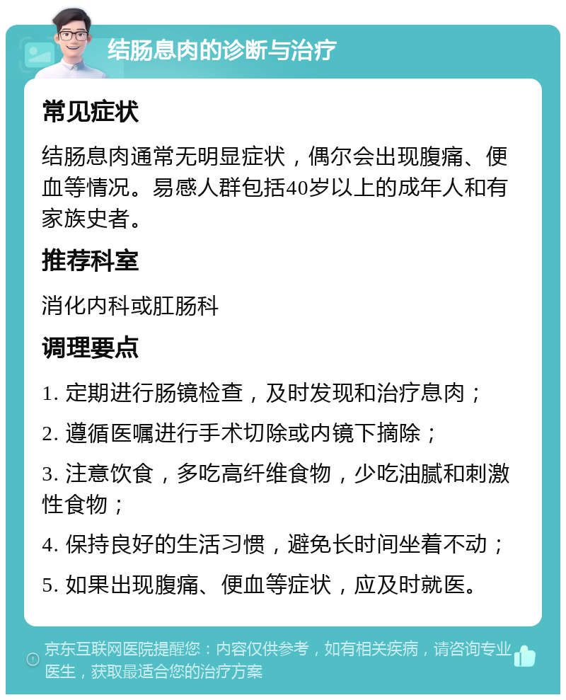 结肠息肉的诊断与治疗 常见症状 结肠息肉通常无明显症状，偶尔会出现腹痛、便血等情况。易感人群包括40岁以上的成年人和有家族史者。 推荐科室 消化内科或肛肠科 调理要点 1. 定期进行肠镜检查，及时发现和治疗息肉； 2. 遵循医嘱进行手术切除或内镜下摘除； 3. 注意饮食，多吃高纤维食物，少吃油腻和刺激性食物； 4. 保持良好的生活习惯，避免长时间坐着不动； 5. 如果出现腹痛、便血等症状，应及时就医。