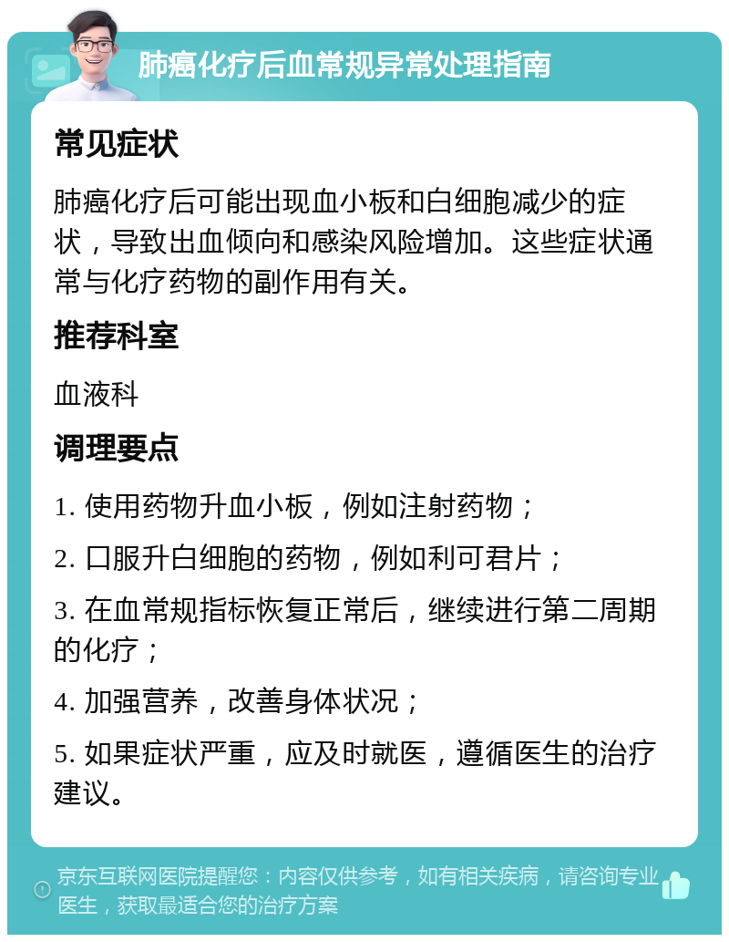 肺癌化疗后血常规异常处理指南 常见症状 肺癌化疗后可能出现血小板和白细胞减少的症状，导致出血倾向和感染风险增加。这些症状通常与化疗药物的副作用有关。 推荐科室 血液科 调理要点 1. 使用药物升血小板，例如注射药物； 2. 口服升白细胞的药物，例如利可君片； 3. 在血常规指标恢复正常后，继续进行第二周期的化疗； 4. 加强营养，改善身体状况； 5. 如果症状严重，应及时就医，遵循医生的治疗建议。