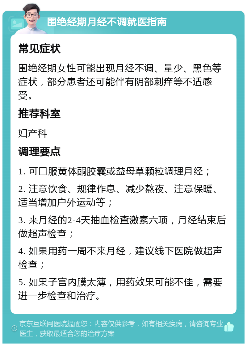 围绝经期月经不调就医指南 常见症状 围绝经期女性可能出现月经不调、量少、黑色等症状，部分患者还可能伴有阴部刺痒等不适感受。 推荐科室 妇产科 调理要点 1. 可口服黄体酮胶囊或益母草颗粒调理月经； 2. 注意饮食、规律作息、减少熬夜、注意保暖、适当增加户外运动等； 3. 来月经的2-4天抽血检查激素六项，月经结束后做超声检查； 4. 如果用药一周不来月经，建议线下医院做超声检查； 5. 如果子宫内膜太薄，用药效果可能不佳，需要进一步检查和治疗。