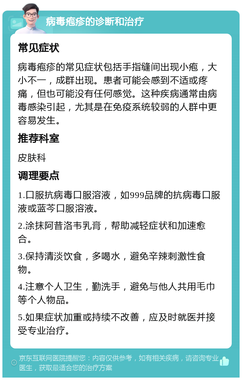 病毒疱疹的诊断和治疗 常见症状 病毒疱疹的常见症状包括手指缝间出现小疱，大小不一，成群出现。患者可能会感到不适或疼痛，但也可能没有任何感觉。这种疾病通常由病毒感染引起，尤其是在免疫系统较弱的人群中更容易发生。 推荐科室 皮肤科 调理要点 1.口服抗病毒口服溶液，如999品牌的抗病毒口服液或蓝芩口服溶液。 2.涂抹阿昔洛韦乳膏，帮助减轻症状和加速愈合。 3.保持清淡饮食，多喝水，避免辛辣刺激性食物。 4.注意个人卫生，勤洗手，避免与他人共用毛巾等个人物品。 5.如果症状加重或持续不改善，应及时就医并接受专业治疗。