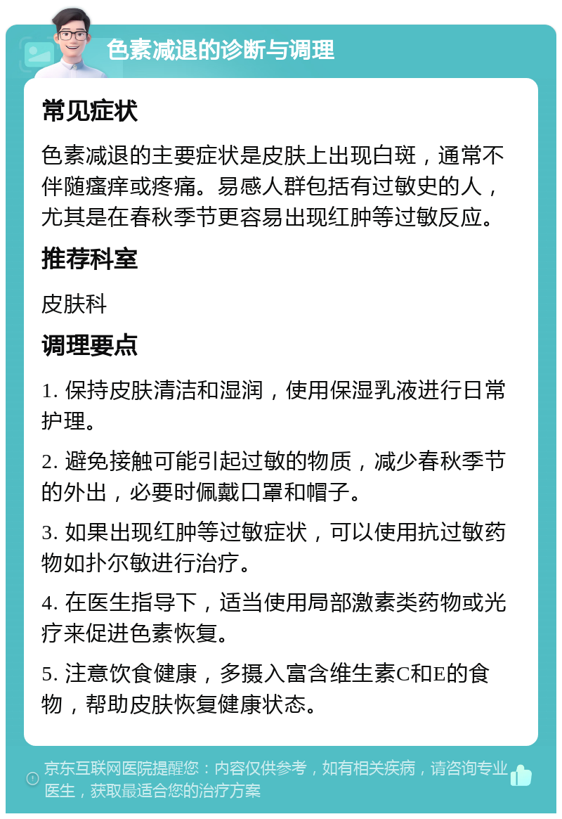 色素减退的诊断与调理 常见症状 色素减退的主要症状是皮肤上出现白斑，通常不伴随瘙痒或疼痛。易感人群包括有过敏史的人，尤其是在春秋季节更容易出现红肿等过敏反应。 推荐科室 皮肤科 调理要点 1. 保持皮肤清洁和湿润，使用保湿乳液进行日常护理。 2. 避免接触可能引起过敏的物质，减少春秋季节的外出，必要时佩戴口罩和帽子。 3. 如果出现红肿等过敏症状，可以使用抗过敏药物如扑尔敏进行治疗。 4. 在医生指导下，适当使用局部激素类药物或光疗来促进色素恢复。 5. 注意饮食健康，多摄入富含维生素C和E的食物，帮助皮肤恢复健康状态。