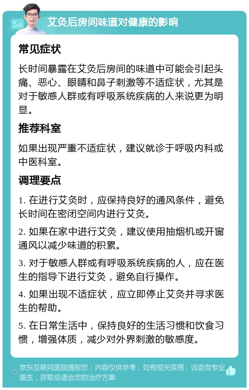 艾灸后房间味道对健康的影响 常见症状 长时间暴露在艾灸后房间的味道中可能会引起头痛、恶心、眼睛和鼻子刺激等不适症状，尤其是对于敏感人群或有呼吸系统疾病的人来说更为明显。 推荐科室 如果出现严重不适症状，建议就诊于呼吸内科或中医科室。 调理要点 1. 在进行艾灸时，应保持良好的通风条件，避免长时间在密闭空间内进行艾灸。 2. 如果在家中进行艾灸，建议使用抽烟机或开窗通风以减少味道的积累。 3. 对于敏感人群或有呼吸系统疾病的人，应在医生的指导下进行艾灸，避免自行操作。 4. 如果出现不适症状，应立即停止艾灸并寻求医生的帮助。 5. 在日常生活中，保持良好的生活习惯和饮食习惯，增强体质，减少对外界刺激的敏感度。