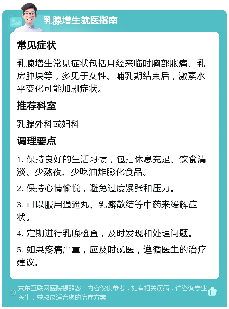 乳腺增生就医指南 常见症状 乳腺增生常见症状包括月经来临时胸部胀痛、乳房肿块等，多见于女性。哺乳期结束后，激素水平变化可能加剧症状。 推荐科室 乳腺外科或妇科 调理要点 1. 保持良好的生活习惯，包括休息充足、饮食清淡、少熬夜、少吃油炸膨化食品。 2. 保持心情愉悦，避免过度紧张和压力。 3. 可以服用逍遥丸、乳癖散结等中药来缓解症状。 4. 定期进行乳腺检查，及时发现和处理问题。 5. 如果疼痛严重，应及时就医，遵循医生的治疗建议。