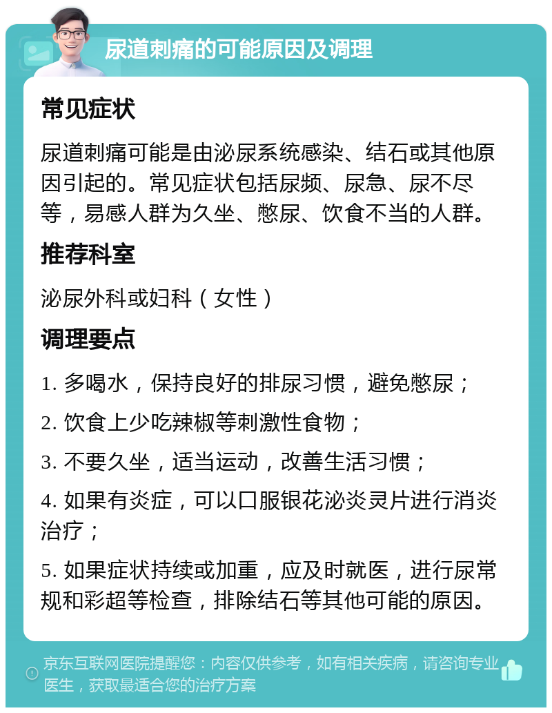 尿道刺痛的可能原因及调理 常见症状 尿道刺痛可能是由泌尿系统感染、结石或其他原因引起的。常见症状包括尿频、尿急、尿不尽等，易感人群为久坐、憋尿、饮食不当的人群。 推荐科室 泌尿外科或妇科（女性） 调理要点 1. 多喝水，保持良好的排尿习惯，避免憋尿； 2. 饮食上少吃辣椒等刺激性食物； 3. 不要久坐，适当运动，改善生活习惯； 4. 如果有炎症，可以口服银花泌炎灵片进行消炎治疗； 5. 如果症状持续或加重，应及时就医，进行尿常规和彩超等检查，排除结石等其他可能的原因。