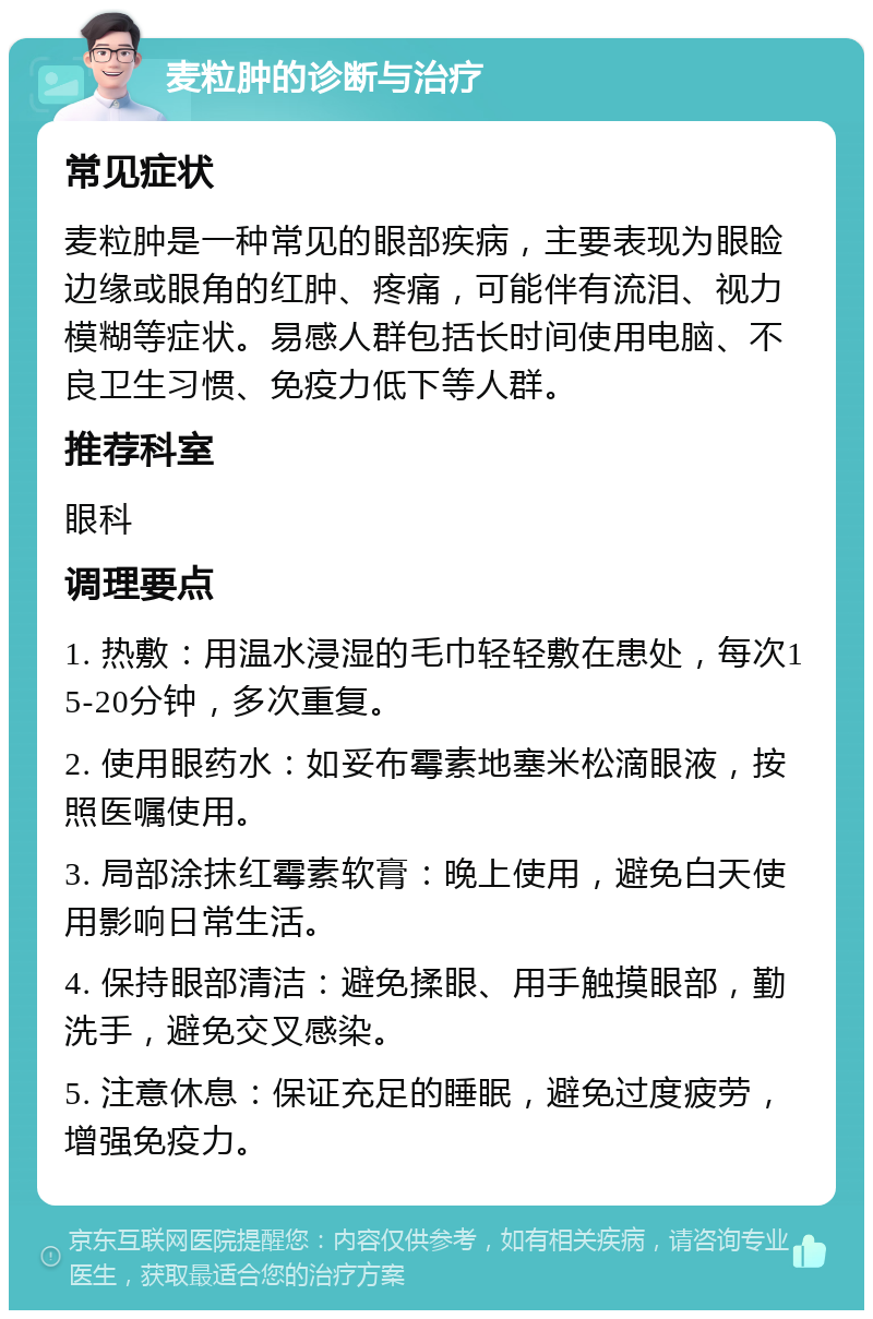 麦粒肿的诊断与治疗 常见症状 麦粒肿是一种常见的眼部疾病，主要表现为眼睑边缘或眼角的红肿、疼痛，可能伴有流泪、视力模糊等症状。易感人群包括长时间使用电脑、不良卫生习惯、免疫力低下等人群。 推荐科室 眼科 调理要点 1. 热敷：用温水浸湿的毛巾轻轻敷在患处，每次15-20分钟，多次重复。 2. 使用眼药水：如妥布霉素地塞米松滴眼液，按照医嘱使用。 3. 局部涂抹红霉素软膏：晚上使用，避免白天使用影响日常生活。 4. 保持眼部清洁：避免揉眼、用手触摸眼部，勤洗手，避免交叉感染。 5. 注意休息：保证充足的睡眠，避免过度疲劳，增强免疫力。