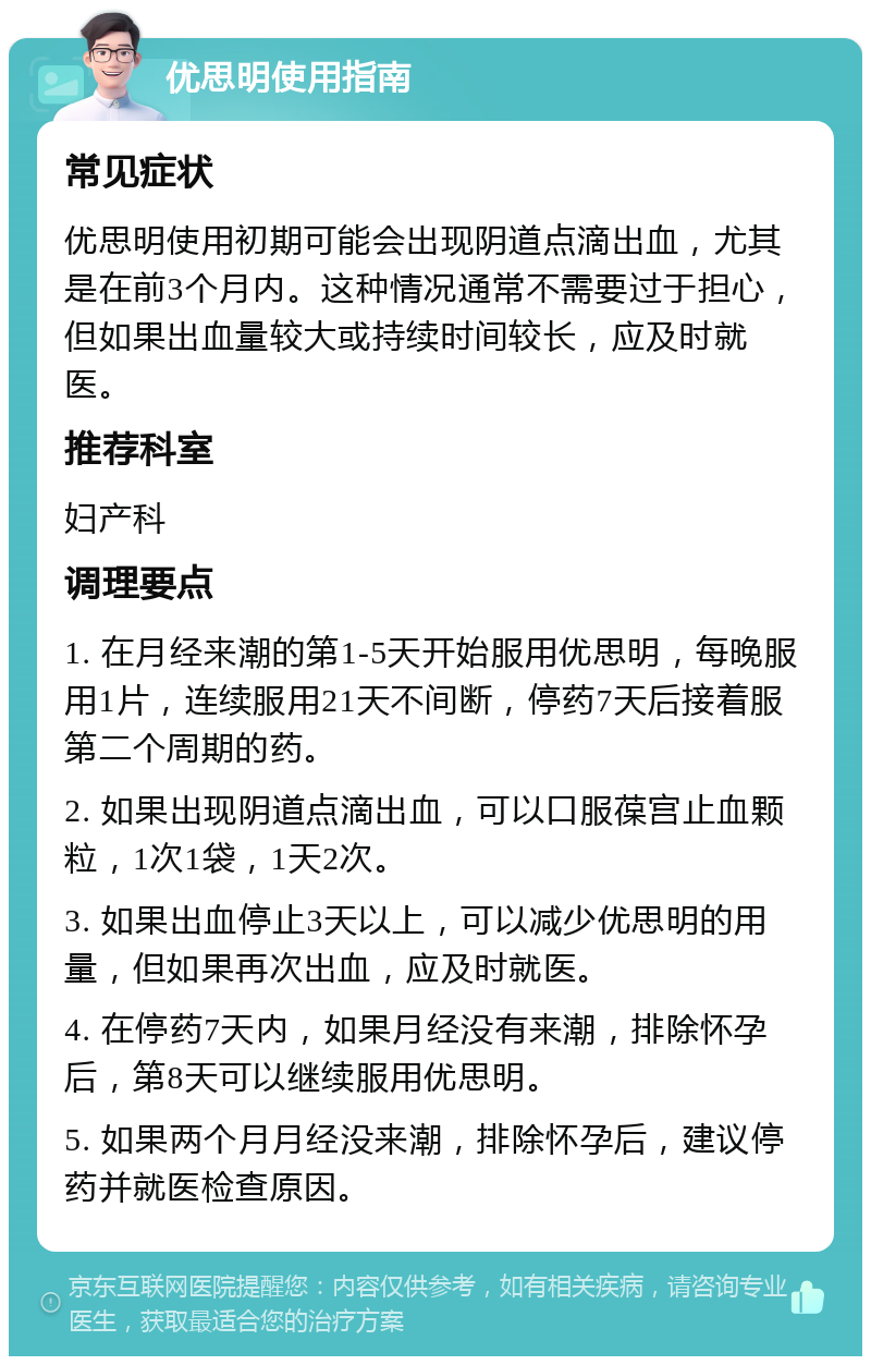 优思明使用指南 常见症状 优思明使用初期可能会出现阴道点滴出血，尤其是在前3个月内。这种情况通常不需要过于担心，但如果出血量较大或持续时间较长，应及时就医。 推荐科室 妇产科 调理要点 1. 在月经来潮的第1-5天开始服用优思明，每晚服用1片，连续服用21天不间断，停药7天后接着服第二个周期的药。 2. 如果出现阴道点滴出血，可以口服葆宫止血颗粒，1次1袋，1天2次。 3. 如果出血停止3天以上，可以减少优思明的用量，但如果再次出血，应及时就医。 4. 在停药7天内，如果月经没有来潮，排除怀孕后，第8天可以继续服用优思明。 5. 如果两个月月经没来潮，排除怀孕后，建议停药并就医检查原因。