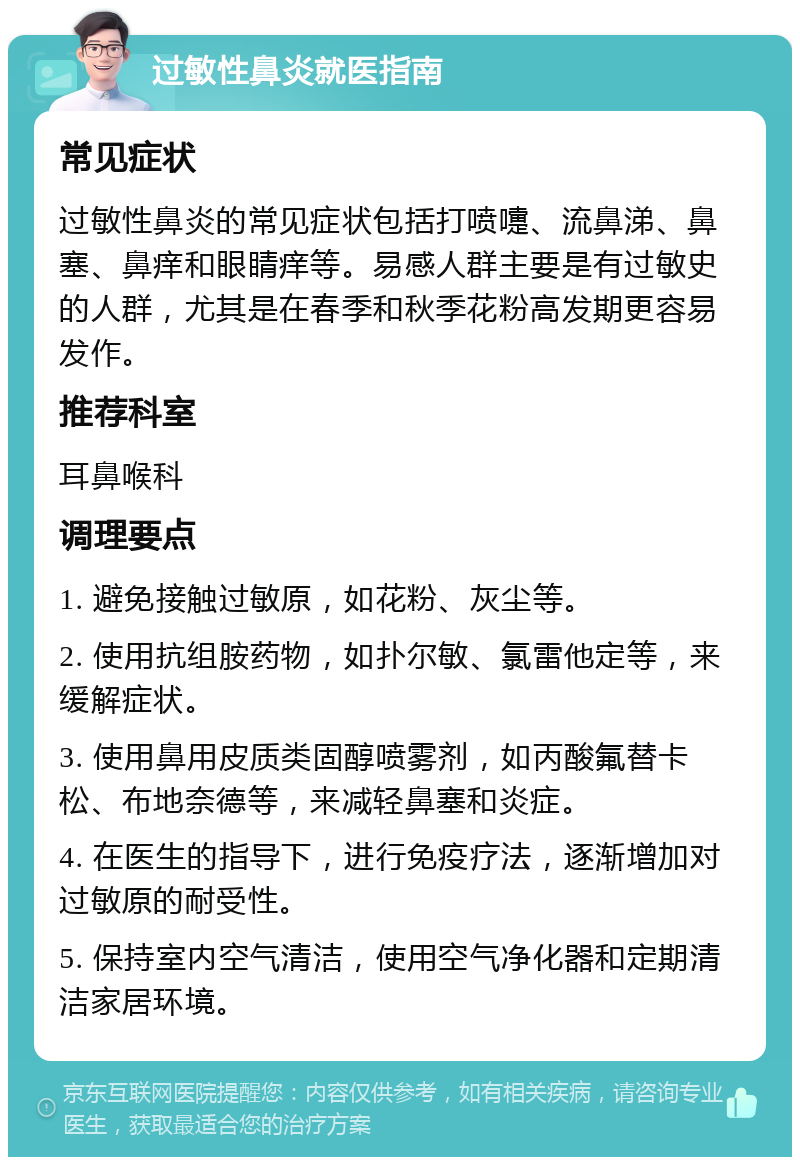 过敏性鼻炎就医指南 常见症状 过敏性鼻炎的常见症状包括打喷嚏、流鼻涕、鼻塞、鼻痒和眼睛痒等。易感人群主要是有过敏史的人群，尤其是在春季和秋季花粉高发期更容易发作。 推荐科室 耳鼻喉科 调理要点 1. 避免接触过敏原，如花粉、灰尘等。 2. 使用抗组胺药物，如扑尔敏、氯雷他定等，来缓解症状。 3. 使用鼻用皮质类固醇喷雾剂，如丙酸氟替卡松、布地奈德等，来减轻鼻塞和炎症。 4. 在医生的指导下，进行免疫疗法，逐渐增加对过敏原的耐受性。 5. 保持室内空气清洁，使用空气净化器和定期清洁家居环境。