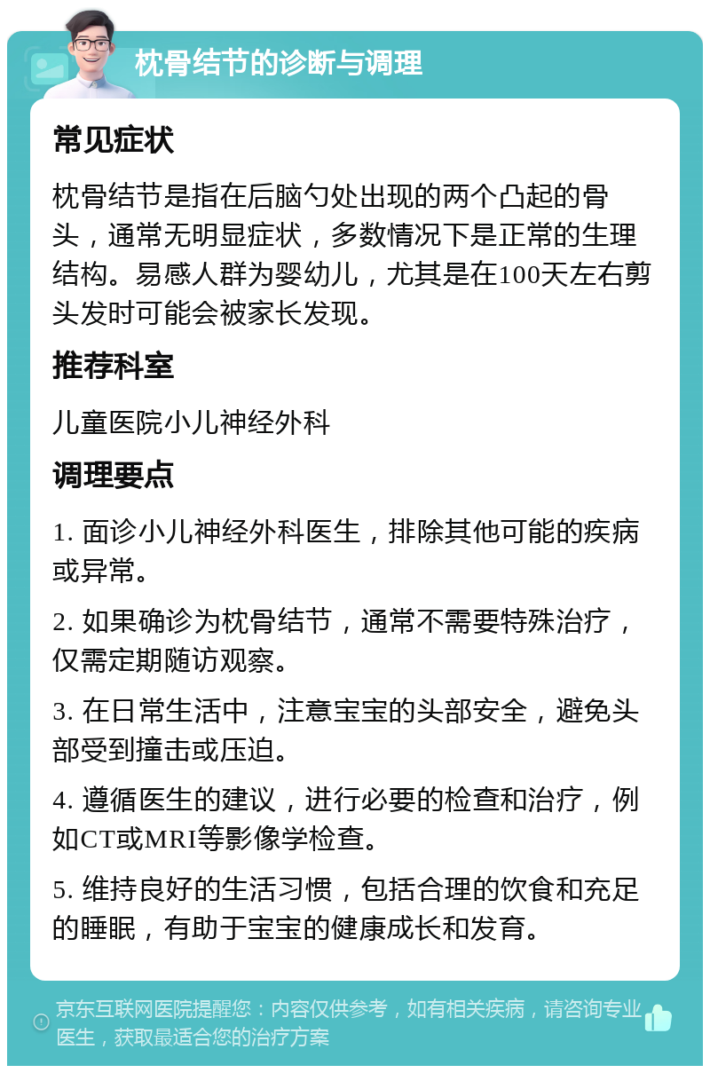 枕骨结节的诊断与调理 常见症状 枕骨结节是指在后脑勺处出现的两个凸起的骨头，通常无明显症状，多数情况下是正常的生理结构。易感人群为婴幼儿，尤其是在100天左右剪头发时可能会被家长发现。 推荐科室 儿童医院小儿神经外科 调理要点 1. 面诊小儿神经外科医生，排除其他可能的疾病或异常。 2. 如果确诊为枕骨结节，通常不需要特殊治疗，仅需定期随访观察。 3. 在日常生活中，注意宝宝的头部安全，避免头部受到撞击或压迫。 4. 遵循医生的建议，进行必要的检查和治疗，例如CT或MRI等影像学检查。 5. 维持良好的生活习惯，包括合理的饮食和充足的睡眠，有助于宝宝的健康成长和发育。