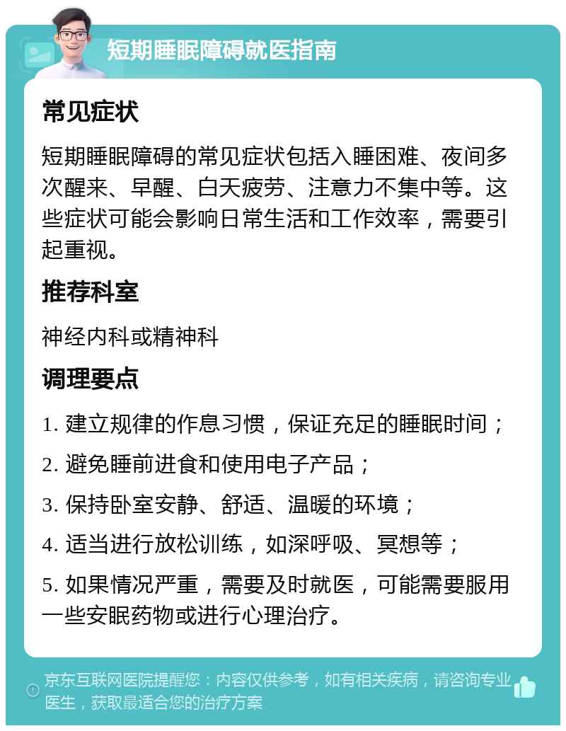 短期睡眠障碍就医指南 常见症状 短期睡眠障碍的常见症状包括入睡困难、夜间多次醒来、早醒、白天疲劳、注意力不集中等。这些症状可能会影响日常生活和工作效率，需要引起重视。 推荐科室 神经内科或精神科 调理要点 1. 建立规律的作息习惯，保证充足的睡眠时间； 2. 避免睡前进食和使用电子产品； 3. 保持卧室安静、舒适、温暖的环境； 4. 适当进行放松训练，如深呼吸、冥想等； 5. 如果情况严重，需要及时就医，可能需要服用一些安眠药物或进行心理治疗。