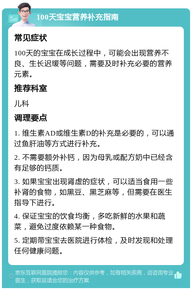 100天宝宝营养补充指南 常见症状 100天的宝宝在成长过程中，可能会出现营养不良、生长迟缓等问题，需要及时补充必要的营养元素。 推荐科室 儿科 调理要点 1. 维生素AD或维生素D的补充是必要的，可以通过鱼肝油等方式进行补充。 2. 不需要额外补钙，因为母乳或配方奶中已经含有足够的钙质。 3. 如果宝宝出现肾虚的症状，可以适当食用一些补肾的食物，如黑豆、黑芝麻等，但需要在医生指导下进行。 4. 保证宝宝的饮食均衡，多吃新鲜的水果和蔬菜，避免过度依赖某一种食物。 5. 定期带宝宝去医院进行体检，及时发现和处理任何健康问题。