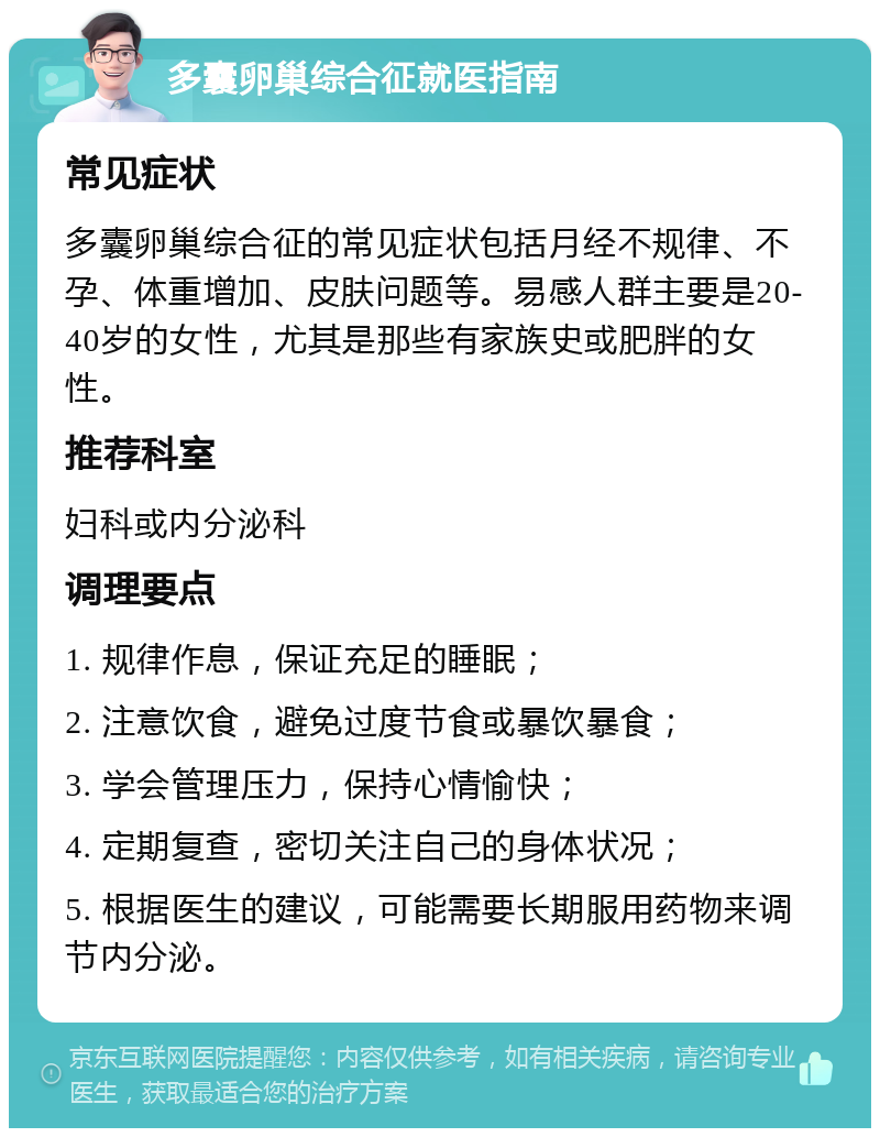 多囊卵巢综合征就医指南 常见症状 多囊卵巢综合征的常见症状包括月经不规律、不孕、体重增加、皮肤问题等。易感人群主要是20-40岁的女性，尤其是那些有家族史或肥胖的女性。 推荐科室 妇科或内分泌科 调理要点 1. 规律作息，保证充足的睡眠； 2. 注意饮食，避免过度节食或暴饮暴食； 3. 学会管理压力，保持心情愉快； 4. 定期复查，密切关注自己的身体状况； 5. 根据医生的建议，可能需要长期服用药物来调节内分泌。