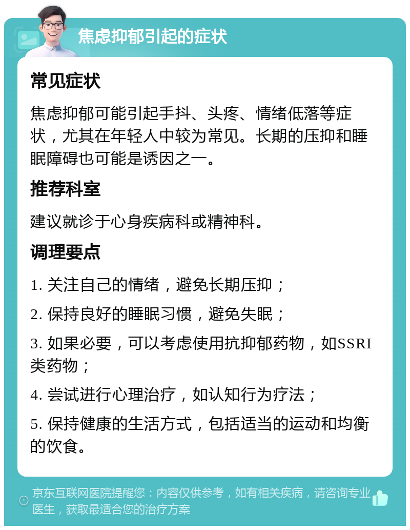 焦虑抑郁引起的症状 常见症状 焦虑抑郁可能引起手抖、头疼、情绪低落等症状，尤其在年轻人中较为常见。长期的压抑和睡眠障碍也可能是诱因之一。 推荐科室 建议就诊于心身疾病科或精神科。 调理要点 1. 关注自己的情绪，避免长期压抑； 2. 保持良好的睡眠习惯，避免失眠； 3. 如果必要，可以考虑使用抗抑郁药物，如SSRI类药物； 4. 尝试进行心理治疗，如认知行为疗法； 5. 保持健康的生活方式，包括适当的运动和均衡的饮食。