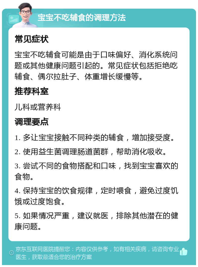 宝宝不吃辅食的调理方法 常见症状 宝宝不吃辅食可能是由于口味偏好、消化系统问题或其他健康问题引起的。常见症状包括拒绝吃辅食、偶尔拉肚子、体重增长缓慢等。 推荐科室 儿科或营养科 调理要点 1. 多让宝宝接触不同种类的辅食，增加接受度。 2. 使用益生菌调理肠道菌群，帮助消化吸收。 3. 尝试不同的食物搭配和口味，找到宝宝喜欢的食物。 4. 保持宝宝的饮食规律，定时喂食，避免过度饥饿或过度饱食。 5. 如果情况严重，建议就医，排除其他潜在的健康问题。