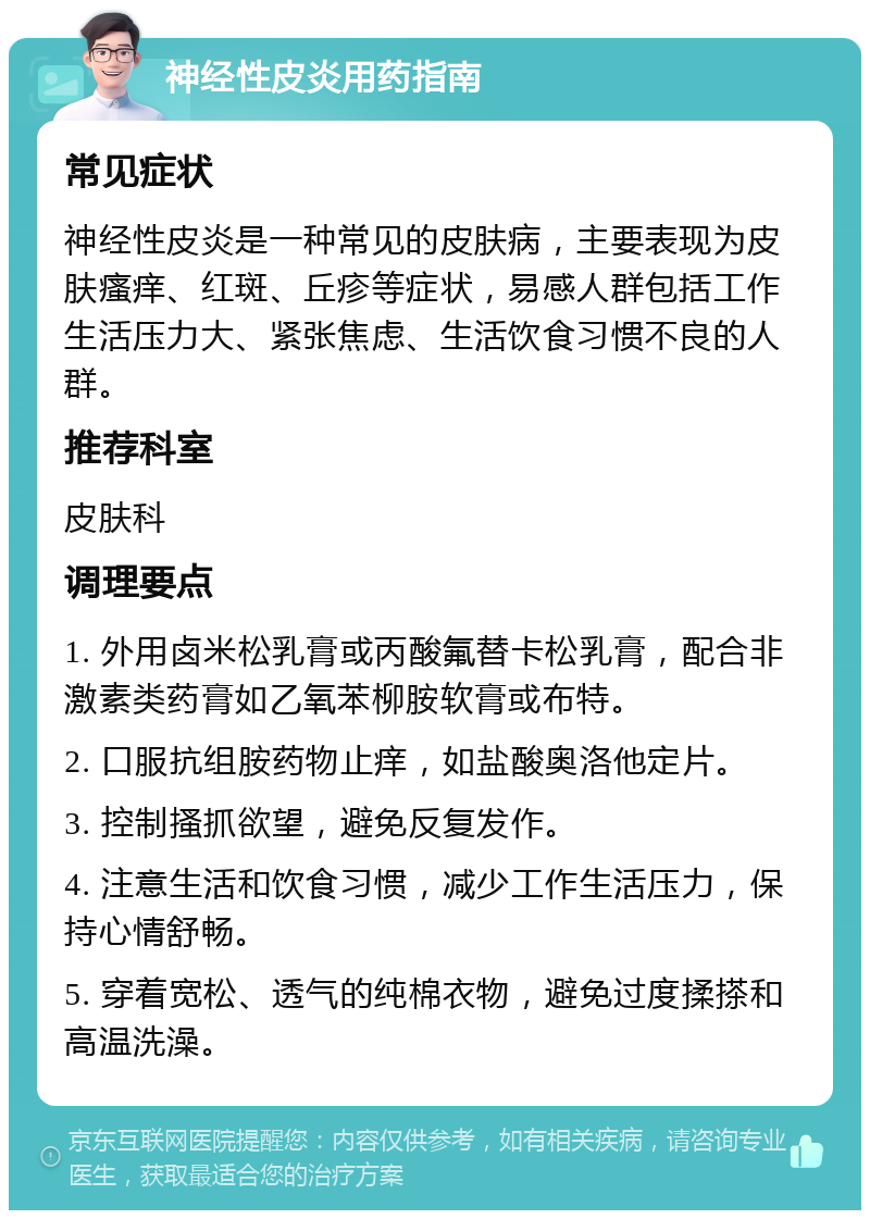 神经性皮炎用药指南 常见症状 神经性皮炎是一种常见的皮肤病，主要表现为皮肤瘙痒、红斑、丘疹等症状，易感人群包括工作生活压力大、紧张焦虑、生活饮食习惯不良的人群。 推荐科室 皮肤科 调理要点 1. 外用卤米松乳膏或丙酸氟替卡松乳膏，配合非激素类药膏如乙氧苯柳胺软膏或布特。 2. 口服抗组胺药物止痒，如盐酸奥洛他定片。 3. 控制搔抓欲望，避免反复发作。 4. 注意生活和饮食习惯，减少工作生活压力，保持心情舒畅。 5. 穿着宽松、透气的纯棉衣物，避免过度揉搽和高温洗澡。