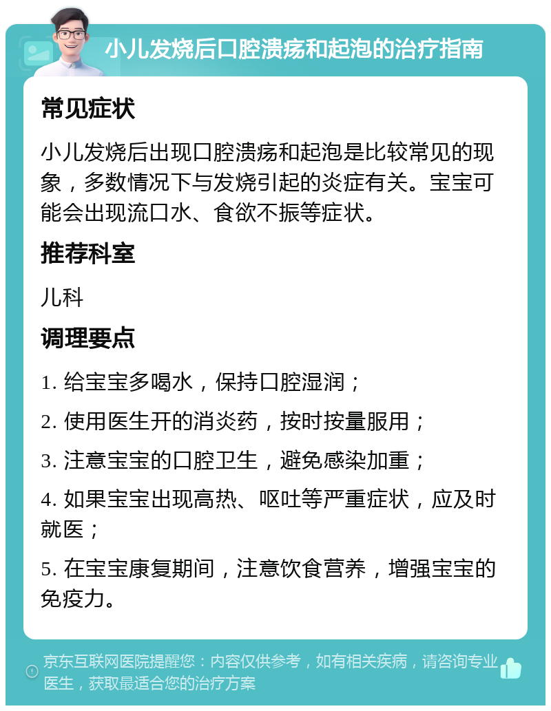 小儿发烧后口腔溃疡和起泡的治疗指南 常见症状 小儿发烧后出现口腔溃疡和起泡是比较常见的现象，多数情况下与发烧引起的炎症有关。宝宝可能会出现流口水、食欲不振等症状。 推荐科室 儿科 调理要点 1. 给宝宝多喝水，保持口腔湿润； 2. 使用医生开的消炎药，按时按量服用； 3. 注意宝宝的口腔卫生，避免感染加重； 4. 如果宝宝出现高热、呕吐等严重症状，应及时就医； 5. 在宝宝康复期间，注意饮食营养，增强宝宝的免疫力。