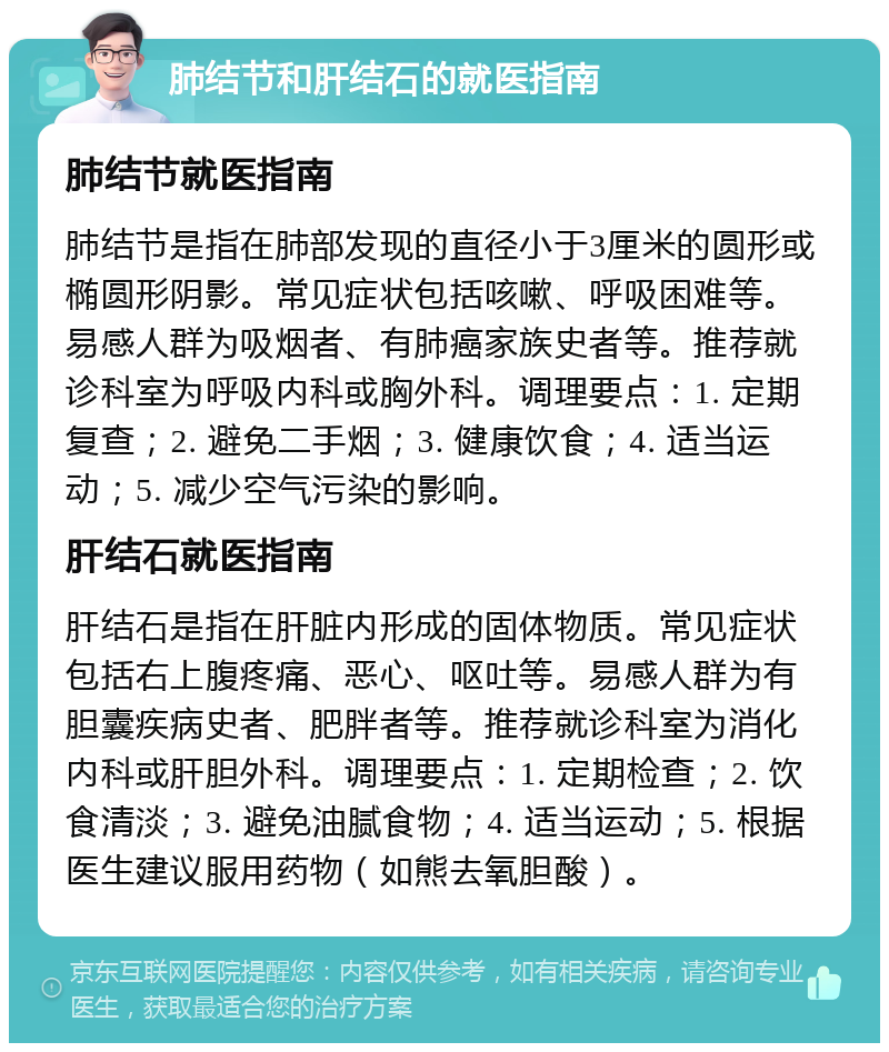 肺结节和肝结石的就医指南 肺结节就医指南 肺结节是指在肺部发现的直径小于3厘米的圆形或椭圆形阴影。常见症状包括咳嗽、呼吸困难等。易感人群为吸烟者、有肺癌家族史者等。推荐就诊科室为呼吸内科或胸外科。调理要点：1. 定期复查；2. 避免二手烟；3. 健康饮食；4. 适当运动；5. 减少空气污染的影响。 肝结石就医指南 肝结石是指在肝脏内形成的固体物质。常见症状包括右上腹疼痛、恶心、呕吐等。易感人群为有胆囊疾病史者、肥胖者等。推荐就诊科室为消化内科或肝胆外科。调理要点：1. 定期检查；2. 饮食清淡；3. 避免油腻食物；4. 适当运动；5. 根据医生建议服用药物（如熊去氧胆酸）。