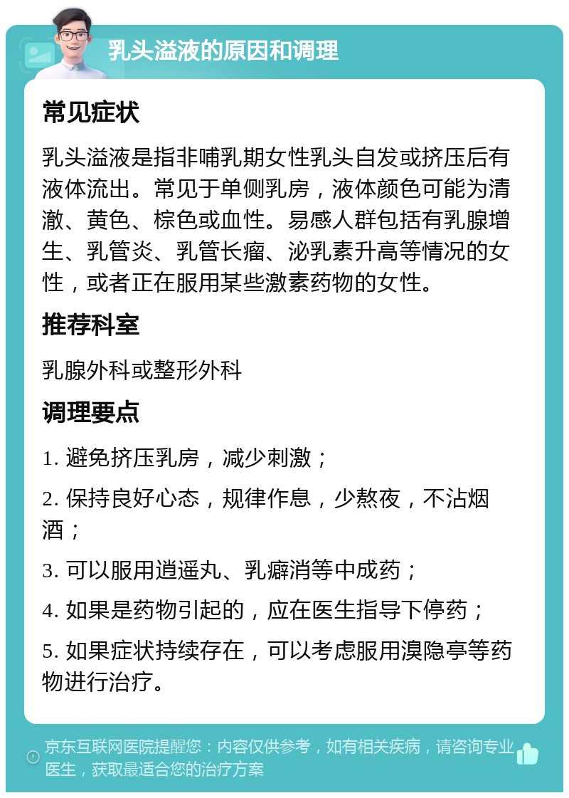 乳头溢液的原因和调理 常见症状 乳头溢液是指非哺乳期女性乳头自发或挤压后有液体流出。常见于单侧乳房，液体颜色可能为清澈、黄色、棕色或血性。易感人群包括有乳腺增生、乳管炎、乳管长瘤、泌乳素升高等情况的女性，或者正在服用某些激素药物的女性。 推荐科室 乳腺外科或整形外科 调理要点 1. 避免挤压乳房，减少刺激； 2. 保持良好心态，规律作息，少熬夜，不沾烟酒； 3. 可以服用逍遥丸、乳癖消等中成药； 4. 如果是药物引起的，应在医生指导下停药； 5. 如果症状持续存在，可以考虑服用溴隐亭等药物进行治疗。