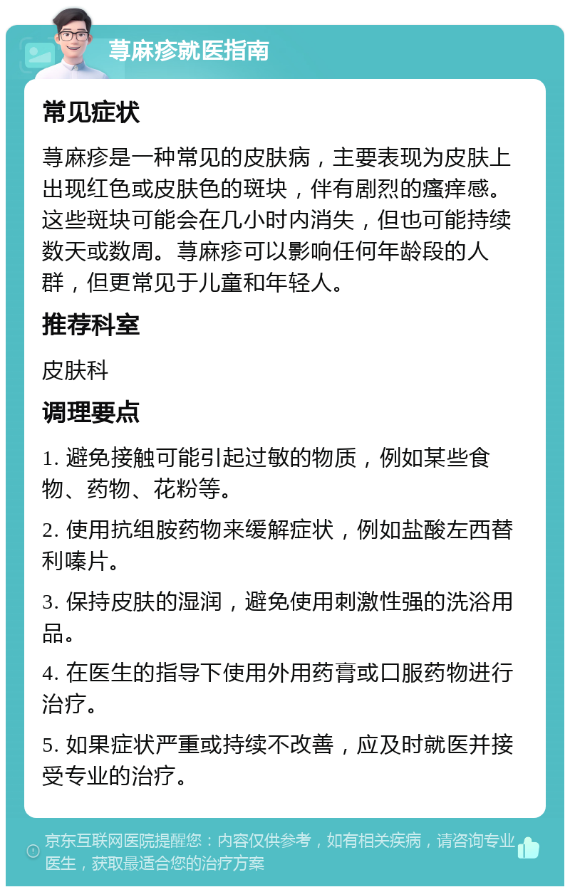 荨麻疹就医指南 常见症状 荨麻疹是一种常见的皮肤病，主要表现为皮肤上出现红色或皮肤色的斑块，伴有剧烈的瘙痒感。这些斑块可能会在几小时内消失，但也可能持续数天或数周。荨麻疹可以影响任何年龄段的人群，但更常见于儿童和年轻人。 推荐科室 皮肤科 调理要点 1. 避免接触可能引起过敏的物质，例如某些食物、药物、花粉等。 2. 使用抗组胺药物来缓解症状，例如盐酸左西替利嗪片。 3. 保持皮肤的湿润，避免使用刺激性强的洗浴用品。 4. 在医生的指导下使用外用药膏或口服药物进行治疗。 5. 如果症状严重或持续不改善，应及时就医并接受专业的治疗。