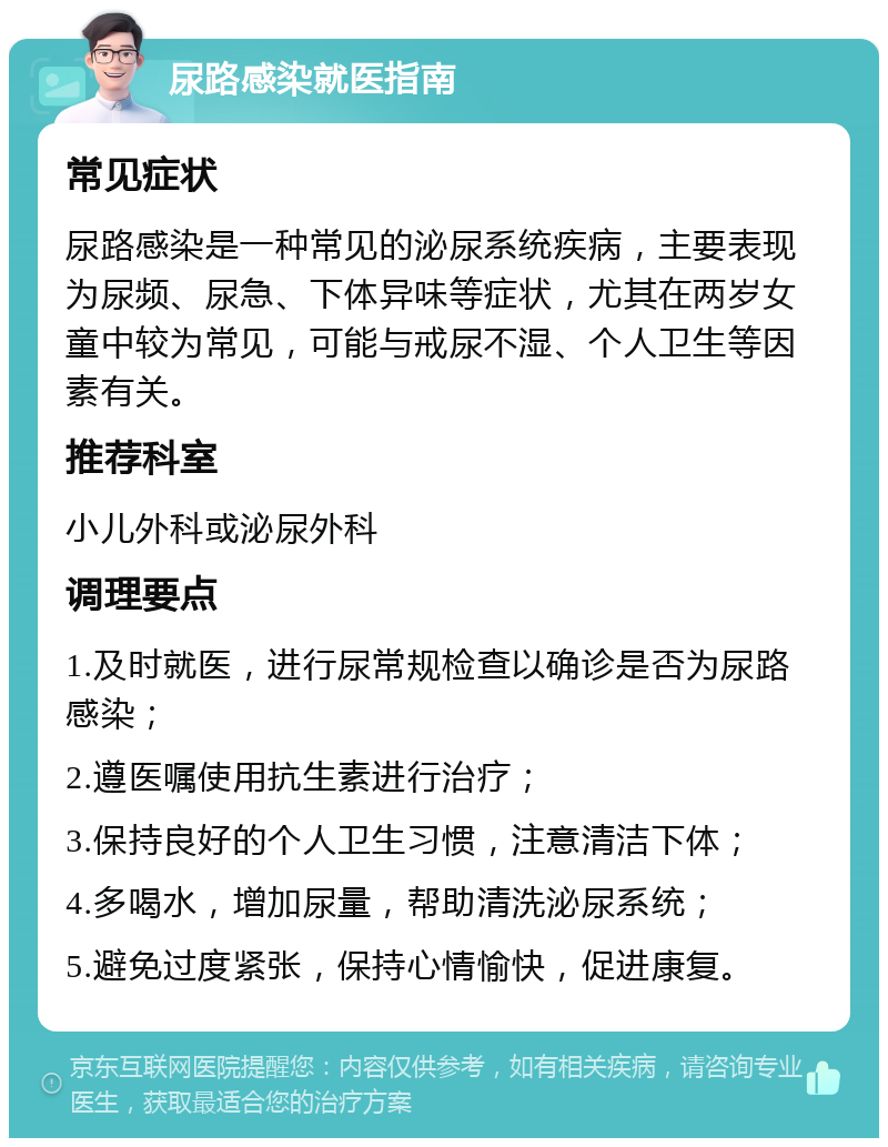 尿路感染就医指南 常见症状 尿路感染是一种常见的泌尿系统疾病，主要表现为尿频、尿急、下体异味等症状，尤其在两岁女童中较为常见，可能与戒尿不湿、个人卫生等因素有关。 推荐科室 小儿外科或泌尿外科 调理要点 1.及时就医，进行尿常规检查以确诊是否为尿路感染； 2.遵医嘱使用抗生素进行治疗； 3.保持良好的个人卫生习惯，注意清洁下体； 4.多喝水，增加尿量，帮助清洗泌尿系统； 5.避免过度紧张，保持心情愉快，促进康复。