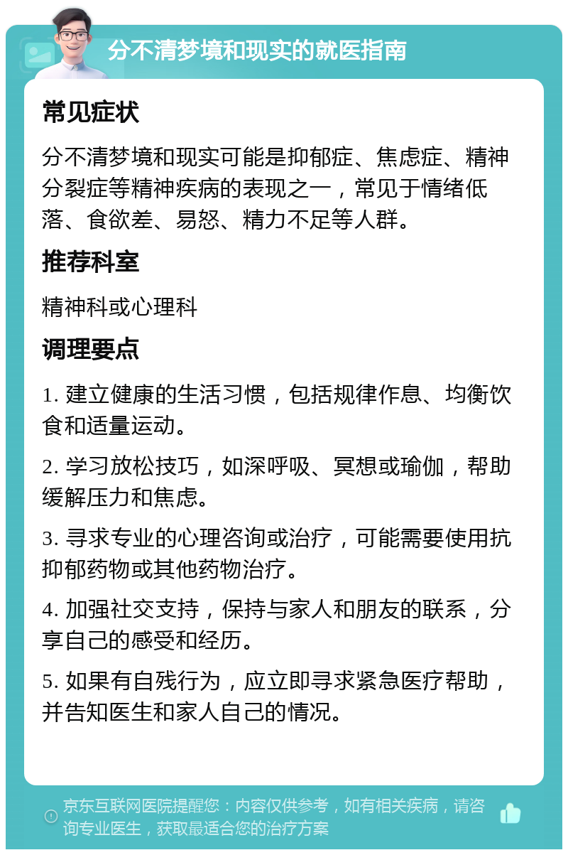 分不清梦境和现实的就医指南 常见症状 分不清梦境和现实可能是抑郁症、焦虑症、精神分裂症等精神疾病的表现之一，常见于情绪低落、食欲差、易怒、精力不足等人群。 推荐科室 精神科或心理科 调理要点 1. 建立健康的生活习惯，包括规律作息、均衡饮食和适量运动。 2. 学习放松技巧，如深呼吸、冥想或瑜伽，帮助缓解压力和焦虑。 3. 寻求专业的心理咨询或治疗，可能需要使用抗抑郁药物或其他药物治疗。 4. 加强社交支持，保持与家人和朋友的联系，分享自己的感受和经历。 5. 如果有自残行为，应立即寻求紧急医疗帮助，并告知医生和家人自己的情况。