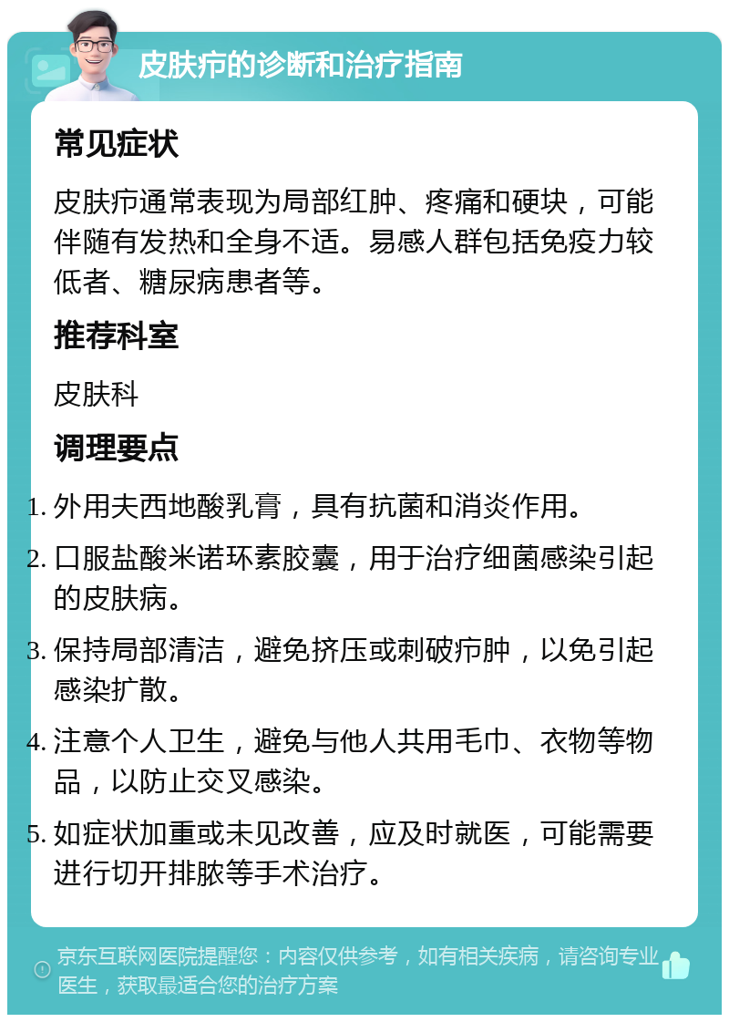 皮肤疖的诊断和治疗指南 常见症状 皮肤疖通常表现为局部红肿、疼痛和硬块，可能伴随有发热和全身不适。易感人群包括免疫力较低者、糖尿病患者等。 推荐科室 皮肤科 调理要点 外用夫西地酸乳膏，具有抗菌和消炎作用。 口服盐酸米诺环素胶囊，用于治疗细菌感染引起的皮肤病。 保持局部清洁，避免挤压或刺破疖肿，以免引起感染扩散。 注意个人卫生，避免与他人共用毛巾、衣物等物品，以防止交叉感染。 如症状加重或未见改善，应及时就医，可能需要进行切开排脓等手术治疗。