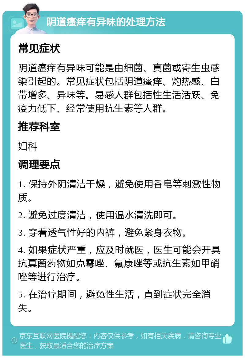 阴道瘙痒有异味的处理方法 常见症状 阴道瘙痒有异味可能是由细菌、真菌或寄生虫感染引起的。常见症状包括阴道瘙痒、灼热感、白带增多、异味等。易感人群包括性生活活跃、免疫力低下、经常使用抗生素等人群。 推荐科室 妇科 调理要点 1. 保持外阴清洁干燥，避免使用香皂等刺激性物质。 2. 避免过度清洁，使用温水清洗即可。 3. 穿着透气性好的内裤，避免紧身衣物。 4. 如果症状严重，应及时就医，医生可能会开具抗真菌药物如克霉唑、氟康唑等或抗生素如甲硝唑等进行治疗。 5. 在治疗期间，避免性生活，直到症状完全消失。