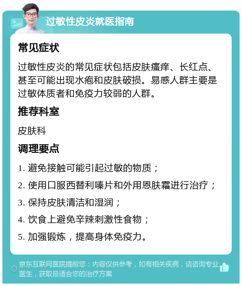 过敏性皮炎就医指南 常见症状 过敏性皮炎的常见症状包括皮肤瘙痒、长红点、甚至可能出现水疱和皮肤破损。易感人群主要是过敏体质者和免疫力较弱的人群。 推荐科室 皮肤科 调理要点 1. 避免接触可能引起过敏的物质； 2. 使用口服西替利嗪片和外用恩肤霜进行治疗； 3. 保持皮肤清洁和湿润； 4. 饮食上避免辛辣刺激性食物； 5. 加强锻炼，提高身体免疫力。