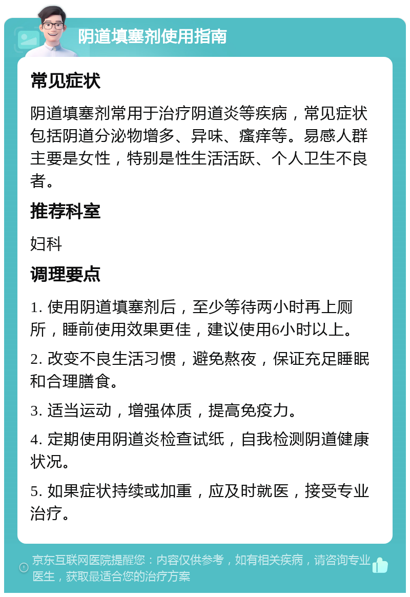 阴道填塞剂使用指南 常见症状 阴道填塞剂常用于治疗阴道炎等疾病，常见症状包括阴道分泌物增多、异味、瘙痒等。易感人群主要是女性，特别是性生活活跃、个人卫生不良者。 推荐科室 妇科 调理要点 1. 使用阴道填塞剂后，至少等待两小时再上厕所，睡前使用效果更佳，建议使用6小时以上。 2. 改变不良生活习惯，避免熬夜，保证充足睡眠和合理膳食。 3. 适当运动，增强体质，提高免疫力。 4. 定期使用阴道炎检查试纸，自我检测阴道健康状况。 5. 如果症状持续或加重，应及时就医，接受专业治疗。