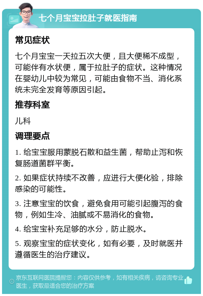 七个月宝宝拉肚子就医指南 常见症状 七个月宝宝一天拉五次大便，且大便稀不成型，可能伴有水状便，属于拉肚子的症状。这种情况在婴幼儿中较为常见，可能由食物不当、消化系统未完全发育等原因引起。 推荐科室 儿科 调理要点 1. 给宝宝服用蒙脱石散和益生菌，帮助止泻和恢复肠道菌群平衡。 2. 如果症状持续不改善，应进行大便化验，排除感染的可能性。 3. 注意宝宝的饮食，避免食用可能引起腹泻的食物，例如生冷、油腻或不易消化的食物。 4. 给宝宝补充足够的水分，防止脱水。 5. 观察宝宝的症状变化，如有必要，及时就医并遵循医生的治疗建议。